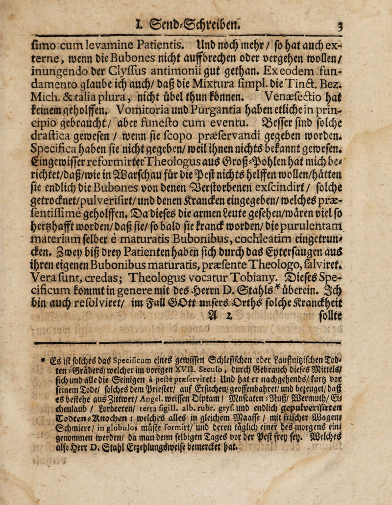 irtn I r*- ' — ■ 1 ■—■'■ «'»■—» ■ n.^ - — fimo cum levamine Patientis. Unb ttod) rnc^tr / fo fyat aud) ex¬ terne, wenn bie Bubones nic^f mtff3>rc(^en ober »ergeben woflen/ inungendo ber Clyffus antimonii gut gctt)rtrt* Exeodem fiin- damento glaube id) aud)/ ba§ bie Mixtura fimpl. bteTinft. Bez. Mich. &amp; taüa plura, titelt öbel f!)un fbnnen. Venasfe&amp;io |af feinem geholfen, VomitoriaunbPurgantia Ijaben etliche in prin- cipio gebraucht/ aber funefto cum eventu. SSefferftnb fold)e draftica gewefen / wenn fie fcopo prasfervandi gegeben worben. Specifica l^abcn fte nid)f gegeben/ weil iljnen nid^tö befannf gewefen. (Etnge wtffer reformirferTheologus au$ ©ro jj^oblen fyat mid) be< rid)fef/bajj/wie in SOßarfdE)au für bte^ejf nicl)fd ^elften woßen/fräffen fie enblid) bie Bubones toon benen <Serjiorbenen exfeindirf / folcfye gefrocfnef/pulverifirf/unb benen branden eingegeben/ weldjed pras- fentiffime gef)olffen, ©a biefed bie armen Senfe gefeljen/wärenoiel fo ^erglfajff worben/ bafj fie/ fobalb fie franef worben/ bie purulentam. materiam felber e maturatis Bubonibus, cochleatim eingefrun* den. 3met) big bret) Patienten ^aben ftd) burefr bad gpferfaugen aus i&amp;rett eigenen Bubonibus maturatis, praefente Theologo, falviref. Verafunt,credas; Theologus vocaturTobiany. ©iefe^Spe- cificum fommtingeneremif bed^errn D. @fa()tö* überein. 3d) bin aud) refolviret/ im gaß @£>ff unfer# £>rtf)d fol$e5?ranef&amp;etf Sl 2 foßfe # (£S tff jbfö&amp;eSboS Spccificum eltteS gemiffen ©dgegfeßen ober £außmgtfd)en£ob' ten * ©raberS/ meid)er im borgen xvn. Seculp, burd) ©ebraud) btefcS Mittels/ ftd) unb aüe bie ©einten a peftepr^fervireü Unb f)af er nad)gej)enbS/fur§ t>oc feinem £obe/ folc&amp;eS bem Krieger/ auf ^rfuc&amp;en/öeoffenba^ret/unbbejeuöet/bag eS behebe auS3i«mer/Angel.mei(fenBtptam | s^ufcafetnSRuß/ 8&amp;erm»$/®fc cbenlaub / Lorbeeren/ terra HgUl. alb. rubr. gryf. unb enblid) cjepttlvetgirfe« Eot>eefi^Äftod;eri: meldjeS aßeS in gleidjem Sttaafle / mtc frifdjer ißagen* 0d)miere/ ingiobulos möge formfa/ unb beren faalid) einer beS morgens ein* genommen tverben/ ba man beim felbigen £ageS t>or ver $5eg frep feg* S8el$eS aifo d, ©ta&amp;l Sqctyufty^ifc bemerk