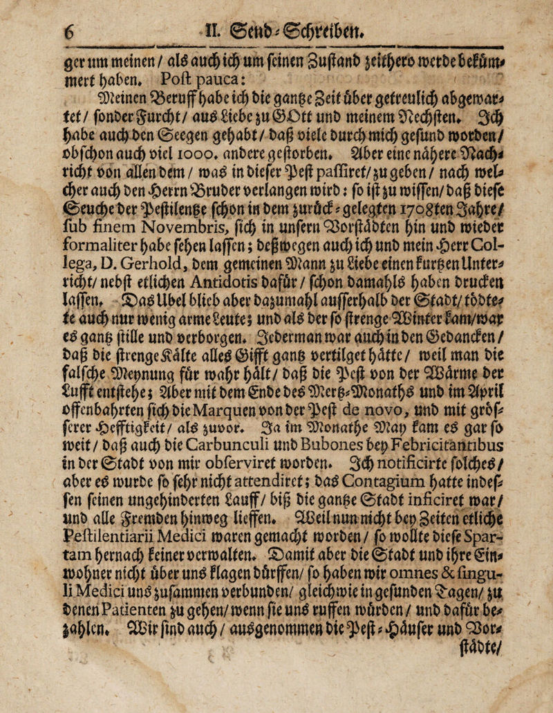 ■I.*. - ■ ■ ■ r—■ ■■ <•*■■» —- ■ ■ ■ ■ *' »*—■*  '■— ■■»■WHi ' n gerum meinen/ als auch ich um feinen 3u|lanb jeitberowerbebefüm* wert haben, Poftpauca: < deinen Q3eruff^abe id) bie ganße Seit über getreulich abQtmt* teil fonber$urd)t/ aus Siebe $u©Ott unb meinem Sftedjjien, 3# habe auch ben (Seegen gehabt/ bafj oiele burcbmich gefuab worben/ »bfebon auch »iel 1000. anbere geworben. Slber eine näheretftacfj* riebt »on allen Dem / waS in biefer Q>eji paffiref/ su geben / nach mel* djer auch ben >&amp;errn iSruber verlangen wirb: fo ijf ju roiffen/ bafj biefe (Seucbebet ^ejiilenfe fcb;on in bem juröcf* gelegten wogten Sabre/ fub finem Novembris, ftd) in unfern <2$or|Wbfen bin unb wieber formaliter habe fe!)en laffen; bcjjrocgen aud) id) unb mein apetr Col- lega, D. Gerhold, bem gemeinen 9)?ann ju Siebe einenfurfsentlnter* riebt/ nebfi etlichen Antidotis bafür / febon bamablS baben bruefet» laffen, S)aS Übel blieb aber bajumabl aufferbalb ber @fabt/ tobte* it aueb nur wenig «rmeSeufes unb als ber fo jlrenge SBinfer fam/wap es ganß ftüle unb »erborgen, Seberman war auch in ben ©ebanefen/ ba§ bie jircngeÄalte alles ©ifft ganß »ertilget bitte/ weil man bie falfebe 9)tet>nung für wahr halt/ bap bie ^3eji eon ber 2Bdrme ber Sufft entjiebe; Slber mit bem €nbe beS ‘D)ver|^onatb^ unb im 8pril offenbabrten ftcbbieMarquen »onber ^eft de novo, unb mit grbf* ferer #efftigfdt / als juoor, Sa im tSPonatbe Sftap fam eS gar fo weit / baj? auch bie Carbunculi unb Babones bep Febricitätitibus In ber (Stabt »on mir obferviref worben. 3d> notificirfc folcbeS/ aber eS würbe fo febr nicht attendiref; baS Contagium batte inbefi fen feinen ungebinberfen Sauff/ bifj bie ganße (Stabt inficiref war/ unb alle gremben binweg liefen» 2ßeil nun nicht bep Seifen etliche Peftiientiarii Medici waren gemacht worben / fo wollte biefe Spar- tam bernad) feiner »erwalten. ©amif aber bie (Stabt unb ifjregtn* wohnet nid)t öber unö flagen börffen/ fo haben wir omnes &amp; fingu- li Medici uns jufammen »erbunben/ gleichwie ingefunben Etagen/ jtt benenPatienten &amp;u geben/wenn jteunS rufen wörben/ unb baför be* l«blcn» 2Bir finb auch / ausgenommen bie ^ef^äufet »nb Q3or* (Übte/