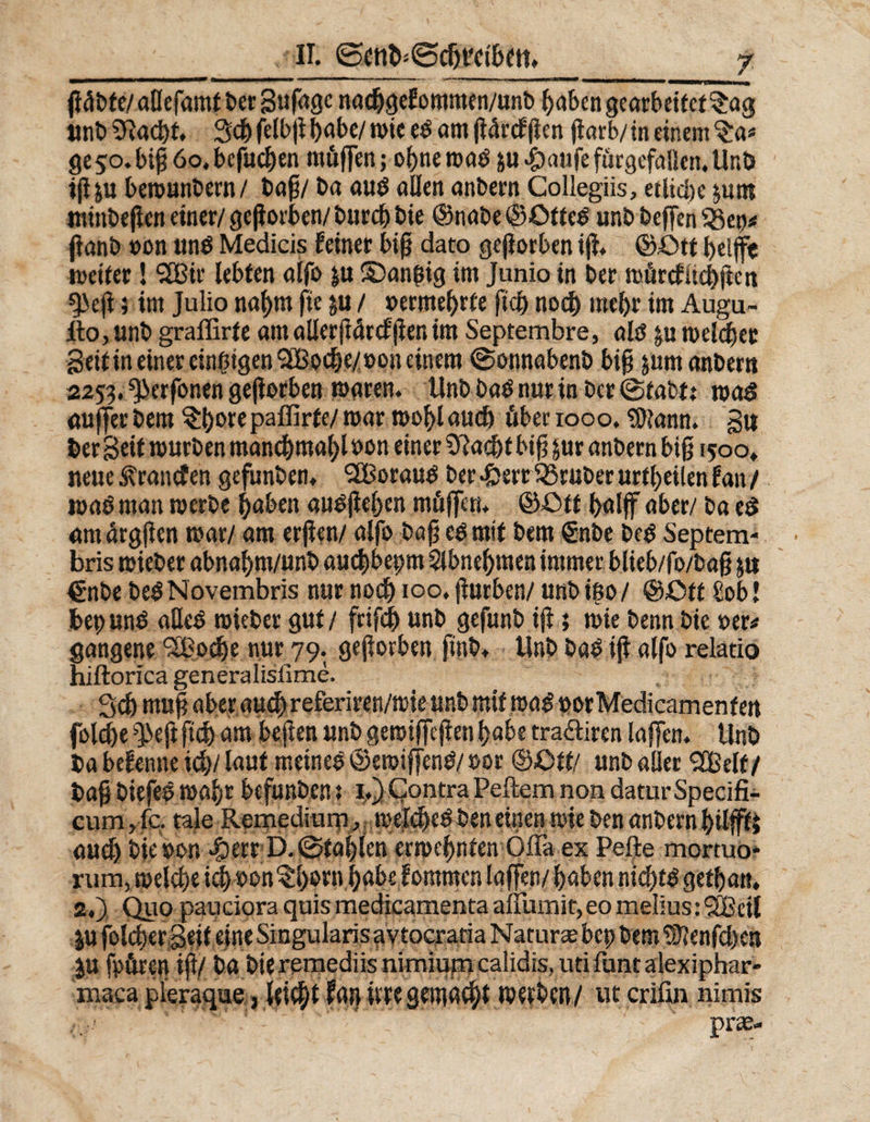 göbfe/allefamt ber Sufagc na<hgefommen/unb haben gearbeitet $ag unbSftacht. Schfrlbgbabe/wieeöamgörcfgen garb/in einem ^a* geso.bigdo.befuchen möfen; ohne wab &amp;u.£)aufeförgefaUen,Unb igp bewunbern/ tag/ ba auö allen anbern Collegiis, etliche $um minbegen einer/ geworben/ buccf) bie ©nabe ©£>tteb unb beffen jianb oon unb Medicis feiner big dato gefiorben ig. ©iStt helft weiter! <2Bir lebten alfo ju S5angig im Junio in ber wörcfuchgett g>eji; im Julio nahm fie $u / vermehrte geh noch mehr im Augu- ItOjUnb graffirte am allergörcfgenim Septembre, alef ja welcher Seif in einer einzigen 2L8oche/»on einem (Sotmabenb big &amp;um anbern 2253. ^erfonen gefiorben waren. Unb baö nur in ber (Stabt: wad auferbem §h°cepaffirte/war wohlaucft über 1000. $)iann. Sw feer Seif warben manchmal^ bon einer Siachf biß &amp;ur anbern big 1500* neue ^ranef en gefunben, ^Beraub ber #err Araber artheilen f an / wab man werbe haben aubgegen mögen. ©Off half aber/ ba e£ am örggen war/ am erfen/ alfo bag e$ mit bem €nbe be$ Septem- bris wieber abnahm/unfe aachbepm Slbnehmen immer blieb/fo/bag ja €nbe be$ Novembris nur noch 100, gurben/ unb ino / ©Off £ob! feepunö aUcb wieber gut/ frifih unb gefunb ig; wie benn bie oer» gangene SPoche nur 79. gegorben finb. Unb ba£ ig alfo relatio niftorica generalisfime. Sch mug aber auch referiren/wie unb mit m$ »orMedicamenfen folche *5>eg geh am hegen unb gewifegen habe tra&amp;iren lafen. Unb fea befenne ich/lauf meinet ©ewifenb/ oor ©Ott/ unb aller SCßelf/ feag biefee wahr befunben: 1.) Contra Peftem non datier Specifi- cum,fc. tale Remedium,,weichebben einen wie ben anbernhilffi auch bie von «£)etr D. (Stahlen erwehnten Öfla ex Pefte mortuo* rum, welche ich von tl)orn habe fommen lafen/ haben ntd)tbgethan. 2.), Quo pauciora quis medicamenta affumit, eo melius: Sßcil ju folcherSeif eine Singularis aytocratia Nature bep bem ®enfd)ea ju fpören ig/ ba bie remediis nimiumcaiidis, ud Amt alexiphar- maca pleraque, leicht fan Üre gemacht werben/ Ut criün nimis