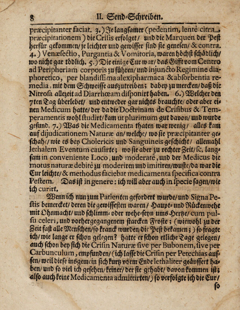 % II. <5>ett&amp;5@d)i‘c{£>ctt» ■i- ■■ ' ■•»i«'•i.iju*u*> jiii , wmmmtmmimamvn ■  1 ‘ L'’: ^mmmamurnam^um prcecipitanterfaciat. 3*)$elangfattier (pedentim,lente cifra_, praecipitationem ) bie Crifis erfolget/ unb b*e Marquen ber ^>ejl berfür gefommen/ je letzter unb geroiffer finb fte genefen/5c contra. 4.) Venaefe&amp;io, Purgantia &amp; Vomitoria, maren fd)äblicb/ monicbtgar tbblid). 5.)® ieeinigeCurmar/ba$©ifftoomCentro ad Peripheriam corporis ju fönten/ unb injun&amp;o Regimine dia- phoretico, per blandiffimaalexipharmaca Scabforbentia re- xnedia, mit bem @d)nmffe auöptreiben; babep p ntercf en/ bafj bie Nitrola aflejcit ad Diarrhoeam dilponirf f)aben. 6.) 3Beld)er bett 7fen §ag überlebet/ unb entmcber gar nichts brauchte/ ober ober ei« wen Medicum ^affe/ ber ba bie Do&amp;rinäm deCrifibus 5c Tem- peramentis roobl ftudirt/ fant ut plurimum gut baoon/ unb mürbe gefunb, 7.) 3BaS bie Medicamenta fbaten mar menig/ aHc£ faro auf dijudicationem Na tu ree an/mellte/ mo fie praecipitanter ge# fcf)at>f/roie e£ bet) Cholericis unb Sanguineisgefebtebf/ allemabl lethalem Eventumcaufirte; mo fie aber p rechter Seit/ fc. lang« famin convenietite Loco,unb moderate,unb ber Medicus bie motus naturae debite p moderiren unb imitiren/mujle/ba roarbie Cur leierte/ 5c methodus faciebat medicamenta fpecifica contra Peftem. ©aOtjf in genere: ic^ roiQ aber auch in Ipecie fagen/mie xd) curirf, ^Xßenntdj nun pm Patient en geforbert mürbe/unb Signa Pe- ftis bemerket/beren biegemiffefien maren/ -£)aupf« unb Ütücfenmebe mit Obnmacbt/ unb fchlimtm ober mehe:febn umöeftcrfK/ cum pul- fu celeri, unb »orhergegangenem jlarcfen $rojie; (miemobl p ber Seit fajl alle SDtenfchen/fo francf murben/bic ^eft befamcn 5) fo fragte ieb/mie lange er febon gelegen? baffe erfcbon etliche $age gelegen/ auch febon bep ftcb bie Crifin Natura live per Bubonem,five per Carbunculum, empfunben/ (ich laffe bie Crifin per Petechias auf« fen/ meil biefe insgemein ftd) ?ur| »örm Cnbelethaliter gepuffert ba« ben/unb fooiel idbgefeben/ feiner/ ber fte gehabt/ baoon fommen i|t; alfo aueb feine Medicamenta admittirten/J fo verfolgte icb bie Cur / ~ , . fo