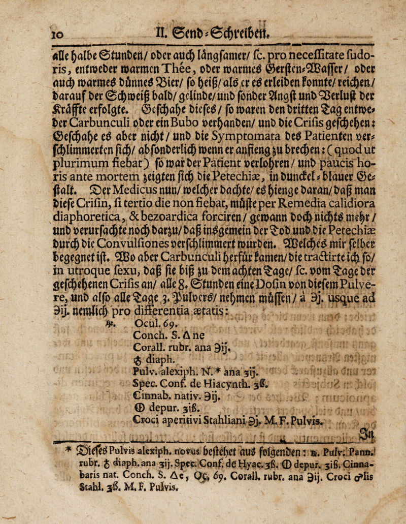IO «fle (jalbe ©tunben/ ober am# längfamer/ fc. pro neceffitate fudo- ris, entweber warmen Thee, ober warntet ©er|ien*2ßajfer/ ober audj warntet bünneß 53ier/ fo beiß/ «Iß er eß erleiben fonnte/ reifen/ barauf ber (Schweiß halb/ gclinbe/ unb fonber Sing ji unb <25erlufl ber ^raffte erfolgte. <25efcf)af)c biefeß/ fo waren ben britten §ag entme» ber Carbunculi obereinBubo »erlauben/ unb bie Critis gefc&amp;e&amp;cn t ©efcf)a!)e eß aber nidjf/ unb bie Symptomata beß Patienten »er« fc&amp;limmerten fiel)/ qbfonberlid) wenner anfteng ju brechen: ( quod ut plurimum fiebat) fo war ber Patient »etloftren/ unb paucis ho- ris ante mortem jeigten fid) biePetechiee, in buncfel« blauer ©e* 0alf. ©er Medicus nun/ welker bacjjfe/ eß|>ienge baran/ baß man biefe Crifin, fi tertio die non fiebat, müjle per Remedia calidiora diaphoretica, Scbezoardica forciren/ gewann bod) nicl)tß nu'^r / unb oerurfac&amp;fenod)baräu/baßinßgeniein ber^ob unb bie Petechie bur^ bie Convulfiones »erfcfßimtnerf würben. <2BelcfKß mirfelbee begegnetijl. SßBo aber Carbunculi f)erfür fönten/bie tra<äirte id) fo/ in utroque fexu, baß fte biß ju-bemalten %age/ fc.oom Angeber gegebenen Grifis an/ aße 8. @funben eine Dofin oon biefero Pulve¬ re, unb alfo aße %age ?. $>uloerß/ nehmen Klüften / a 9j. usque ad 9ij. nentlicl pro differentia Statist 3*. OCUL69.  Conch. S.Ane Corall. rubr. ana 9ij. i$ diaph. Fulv. alexiph, ff.''* ana 31]. Spee. Conf. de Hiacynth. 38. Cinnab, nativ. 9ij, - ■- , ;ny : rHu:ic:n^ © depur. 3$. >T Crod aperirivi Stahliani 9> M, F. Pulvis. j * ©iefeß Pulvis alexipb. novus beflebet ouß folgenöen: r. Pufv; Pann.! rubr. $ diapb. ana jij-, Spee.lConfl de Fiyac. 36. fl) depur» 3iß. Ciana- barls nat. Conch. S. Ae, Qc, 6p. Corall. rubr. ana 9ij. Croci o>Iis