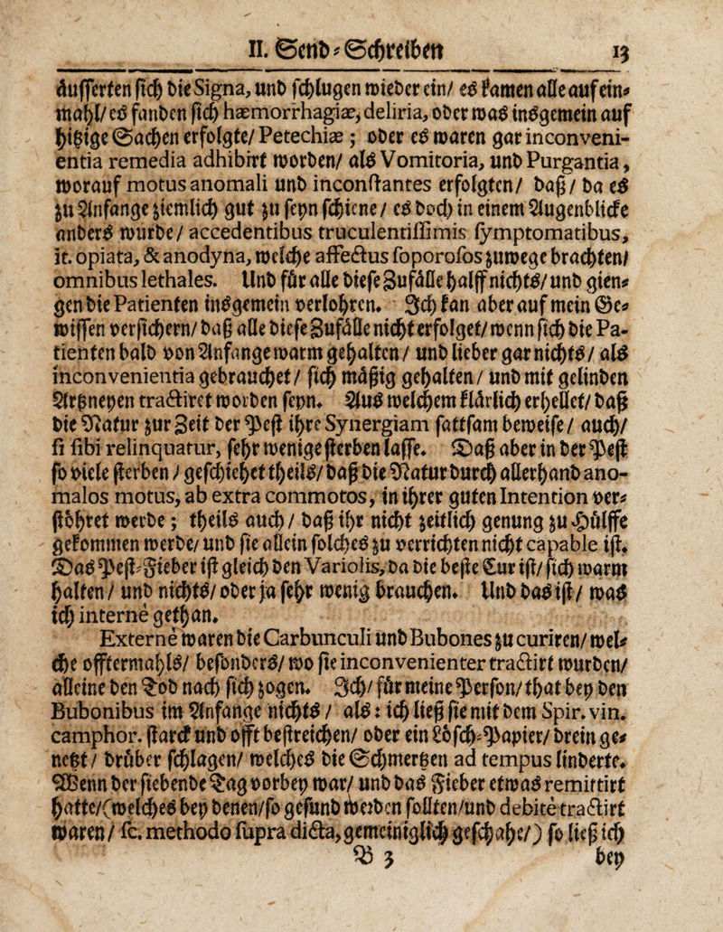 äufferten ftd) bie Signa, unt> fchlugen wieber ein/ eofamen alle auf ein* mahl/etf fanben ftd) haemorrhagia?,deliria, ober wa$ mOgemein auf higige (Sachen erfolgte/ Petechie; ober es waren gar inconveni- entia remedia adhibirf worben/ ate Vomitoria, unb Purgantia, worauf motusanomali unb inconftantes erfolgten/ baß/ ba e£ $u Slnfange $icmlich gut jufepnfebiene/ cO bod) in einem Slugenblidfe flnbersi würbe / accedentibus truculentiffimis fymptomatibus, it. opiata, &amp; anodyna, welche affe&amp;us foporofos $tiwege brachten/ omnibus lethales. Unb för alle biefe Sufäfle half nicht#/ unb gien* gen bie Patienten insgemein »erlogen. Stefan aber auf mein @e« reifen perftchern/ bag alle biefe SufäÜe nicht erfolget/ wenn fichbie Pa¬ tienten halb »on Anfänge warnt gehalten/ unb lieber gar nicht#/ al$ inconvenientia gebrauchet / ftd) mäjjig gehalten/ unb mit gelinben Slrftnepen tra&amp;iret worben fepn* 2lu# welchem flärfid) erhellet/ baf bie Statur gurgelt ber ^ef ihre Synergiam fattfam beweife/ auch/ fi fibi relinquatur, fehr wenige ferbenlafe. S)a§ aber in berief fo oiele gerben / gefchtehettheil#/ fafbie Sftafurburch aöerhanbano- malos motus, ab extra commotos, in ihrer guten Intention »er« ßbljret merbe; tfjeil^ auch / bag ihr nicht getflt«^ genung ju^pölfe gelomtnen werbe/ unb fie allein folcbc# $u »errichten nicht capable i(l. ©a# ^eji* lieber if gleich ben Variolis, t>a bie be(ie Cur i(t/ ftch warm halten / unb nichts/ ober ja fehr wenig brauchen* Unb ba» ijfv wa# tef) interne getf}an. Externe waren bie Carbtmculi unb Bubones $u curiren/ wel* che offternwh.l#/ befbnbcr#/wofteinconvenientertra£iirt würben/ alleine ben ^ob nach ftch jogen. 3dj/ förmeine^erfon/that bep ben Bubonibus im 5lnfange nicht# / alö: ich lieg fie mit bem Spir. vin. camphor. farcf unb oft beflreichen/ ober ein Sofcb^aptet/ breit» ge* nc|t/ bröber fchlagcn/ welche# bie <Sd)nterßeti ad tempus linberfe, 3Btnn ber ftebenbe§ag»orbep war/ unb bas Sieber etwas remirtirt hatte/(weld)ee bet) benen/fo gefunb tberben foüten/Unb debite tra&amp;irt waren / fc. methodo fapra di&amp;a, gemeiniglich gefchahe/) fo lief ich Sß 3 bet)