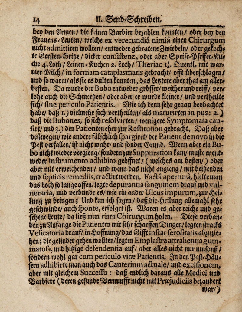 mmmm—— ————— ——.. ■■ ■■■■■ -  ■■ ■111 «IM—(Mn—^ bep ben fernen / bie feinen Entbiet befahlen fonnten / ober bet; ben Srauenö Leuten/ welche ex verecundiä nimiä einen Chirurgum niebtadmittirenwoflfen/entwcbergebrafeneSwiebeln/ ober gef od)< te®erj}em®ri!3e/ biefer confiftenz, ober aber Speife^feffer^u# cf)e 4. £ofb / Seinen*$vudjcn 2. Sotb/ Theriac i£. Ciuenfl, rnif war« inerSftilcb/ in formam cataplasmatis gebracht/ offt äberfcblagen/ unb fo warnt/ al$ fte eO buffen fonnten, baO üegtere aber fbaf am ader< bejfen, ©a würbe ber Bubo enftoebet grbffer/ weiter unb retff/ »er# lobt auch bie (Schmerlen/ ober aber er würbe f(einer / unb »erfbeiffe ficb/ fine pericula Patientis. 2Bie td) benn febr genau beobaebfef ^abe/ baß r.) »ielmebr ficb »erteilten/ al$ maturirfen in pus: 2.) baß bieBubones, fo ftch refolvirfen / wenigere Symptomata cau- firf/ unb 3.) ben Patienten eher für Reftitution gebraut, ©aß aber beßwegen/ wie anbere fälfcblicb fpargiref/ ber Patient de novo in bie ^eji »erfaßen/iß nid^t wahr/ unb fonber ©runb. SOßenn aber ein Bu¬ bo nicht wieber »ergieng/ fonbern jur Suppuration Ural muffe er ent# Weber inftrumento adhibito gebffnet/ ( welche^ am befien/) ober ober mit erweicbenben / unb wenn baO nicht angieng / mit betßenbeu unb fepticis remediis,tra<äirf werben. Fa&amp;äaperturä, hielte matt ba$ £od) fo lange offen/legte depurantia fanguinem braufunb vul- neraria, unb »erbunbe eO/tute etn anberUIcusimpurum>jur*Öei* Jung ju bringen; Unb fan ich fagen/ baß bie «fpcilung ademabl fel)e gefebwinbe/auch Iponte, erfolget tf}. QBaren cd aber reiche unb ge# febene Seufe/ ba ließ man einen Chirurgum holen, ©iefe »erban# ben p Anfänge bie Patienten mit fe(;r fcharffen ©ingen/ legten ßracf$ Veficatoria brauf/ in «Hoffnung/ba$ ©ifftinftar ferofitatis abjujte# hen > bie gelinber geben woßfen/ legten Emplaftra attrahenria gum- matofa, unb billige defendentia auf/ aber «fle$ nicht nurumfonff/ fonbern wohl gar cum periculo vitse Patientis. Snben^eß^u* fern adhibirte man auch bad Cauterium adtuale/ unbexcifionem, ober mit gleichem Succeffu: baß enblich barauö alle Medici unb barbiere (bereu gefunbcSöernunfft nicht mit Praejudiciis bejaubert war/) -