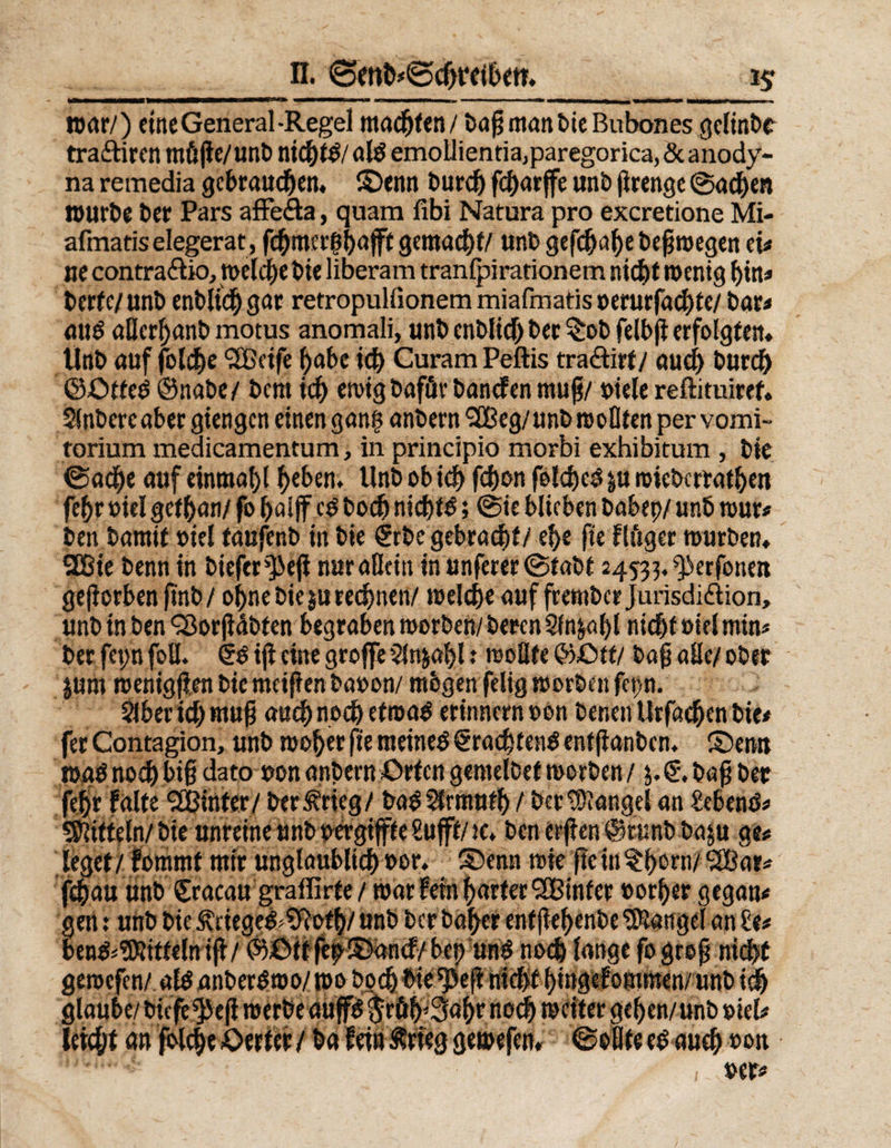 *5T ,_n. ©en&amp;#©cftrct&amp;en. war/) eine General-Regel machten / baß man bie Bubones gclinbt tra&amp;iren müjle/unt> nid)td/ ald emollientia,paregorica, &amp; anody- na remedia gebrauten, ©enn burd) fdjarffe unb ßrenge ©ad)en »urbe ber Pars affe&amp;a, quam fibi Natura pro exeretione Mi- afmatis elegerat, fcbmer|ba jft gemalt/ unb gefcf)a()e beßwegen ei# ne contrario, tt>eldE>e bie liberam tranlpirationem nicht wenig bin» Uttel «nb entließ gar retropulfionem miafmatis »erurfad)te/ bar« aud aßerbanb motus anomali, unb cnbHd) ber $ob felbß erfolgten. Unb auf folcbe <2ßcife habe ich Curam Peftis traöirt/ aud) burd) ©£>tted ©nabe/ bent id) ewigbafuvbandenmuß/ oiele reftituitef. Sinbere aber giengen einen gan$ anbern <2tBeg/unb wollten per vomi- torium medicamentum, in principio morbi exhibitum , bie ©ad)e auf einmal)! beben. Unb ob icb febon foldjcd &amp;u mieberratben febr oiel gefban/ fo baijf cd boeb nichts > ©ie blieben babep/ unb wur# ben bamif »iel taufenb in bie €rbe gebracht/ ebe fie flüger würben. 28ie benn in biefer^eji nur aßein in unferer ©tabt 24533. ^erfonett geworben ftnb/ oi>ne bie $u rechnen/ welche auf frember Jurisdi&amp;ion, unb in ben 93orßdbfen begrabenworben/berenSln&amp;abl nicht oiel min» ber fepn foß. §d iß eine große5jn&amp;abl ** woßfe ©£>ff/ baß aßc/ ober jum wenig (len bie meißen baoon/ mögen felig worben fep. Slber id) muß auchnoch etroad erinnern oon benen Urfacben bie# fer Contagion, unb woher fte meined €rad)fend enfßanbcn. ©erat wad noch biß dato oon anbern Orten gemelcef worben / 3. baß ber febr falte SLßintcr/ ber^rieg/ badStrmutb / ber Mangel an hebend# Nifteln/ bie unreine unboergifte Sufft/w. ben erßen ©ttinb ba&amp;u ge# leget/ fommt mir unglaublich»or. ©enn wie ßein§born/2Bar« fchau unb Sracau graffirte/ war fein harter SBinfer »otber gegan# gen x unb bie Ätieged^ofb/ unb ber baber enfßebenbe Mangel an £e# bend^ttfelntß/ ©£>tt fep©ancf/ bet; und noch lange fogreß nicht gewefen/ ald anberdwo/ wo hoch bie rJ3eß nicht bmgefommen/ unb ich glaube/ biefe^eß werbe aufd p||p|l weiter geben/unb »iel# leicht cm fblebe Werter / ba fein Meg gewefen* ©eßte ed auch »on