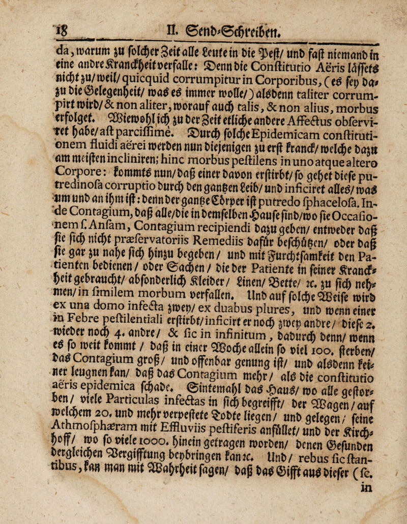 ig da,nj(jrum }u (bleuer Seitaffe Teufeln bie $eß/ unb faß niemanbm eine anbreÄrancFßeitoerfaffe? ©ennbie Conftitutio AerislaffetS itii^f ju/weil/quicquid corrumpitur in Corporibus, (t$ fei) ba* |u bie ©elcgenf>eit/ waö e$ immer rooffe/) aföbenn taliter corrum- pirf wirb/&amp; non aliter, worauf aueß talis, &amp; non alius, morbus erfolget. SBieweßl icß 5« Der Seif etliche anbere Affeftus obfervi- tef ßabe/ aftparciflime. ©urd) folcfje Epidemica m conftituti- °nem fluidi aerei werben nun biejenigen $u erß Franc?/ welcße bam «mmeißeninciiniremhinc morbus peftilens inunoatquealtero Corpore: Fommfdnun/baßeinerbaoon erßirbt/fogeßetbiefepu- tredinofa corruptio burd) ben ganzen «eib/ unb inficiret affed/ m$ »m unb an ipt iß: benn ber ganße Sbrper iß pu tredo fphacelofa. in- de Contaaum, baß aüe/bie in bemfelben#aufeßnb/wo fieOccafio- memCAnfam, Contagium recipiendi bajugeben/ enftoeber baß jje floß nteßt prasfervatoriis Remediis baför befd)üßen/ ober baß fie gar ju nabe ßcß ßinju begeben/ unb mitgurdftfainFeit ben Pa¬ tienten bebtenen/ ober @ad)en / Die Der Patienfe in feiner Ärancf« beit gebraucht/ abfonbcrlicß »er/ «inen/ SSetfe/ jc. $u fid) neh* men/ in fimilem morbum »erfaßen. Unb auf jblcße 28eife wirb ex una domo infeda jmet)/ ex duabus plures, unb wenn einer m Febre peftdentiali erßirbt/inficirt er noch pvep anbre/ biefe 2, mteber noeß 4. anbre/ <3c fic in infinitum, babureb benn/ wenn ed fo weit Fomrnt / baß in einer SBocße aöein fo »iel 100. ßerben/ bad Contagium groß / unb offenbar genung iß/ unb aldbenn Fei. «er leugnen Fan/ baß bad Contagium mehr/ ald bie conftitutio aens epidemica fcßabc. ©intemaßl m %mt wo affe qeßer* ben/ wie Particulas infedas in ßcß begreifft/ ber SBagen /auf wejeßem 20, unb meßr »erpeßete Sobte liegen/ unb gelegen/ feine Athmofph^ram mit Effluviis peftiferis anföflef/ unb ber Äircß* hSLSl afe oa^‘«f1? sefra8fR n)or&amp;e”/ benen ©efunben bergletcßen SBcrgifftung bepbrtngen Fan tc. Unb / rebus ficftan- nbus,F«3 man mit SBaßrßeit fagen/ baß bad©ifftaudbiefer (ic. /