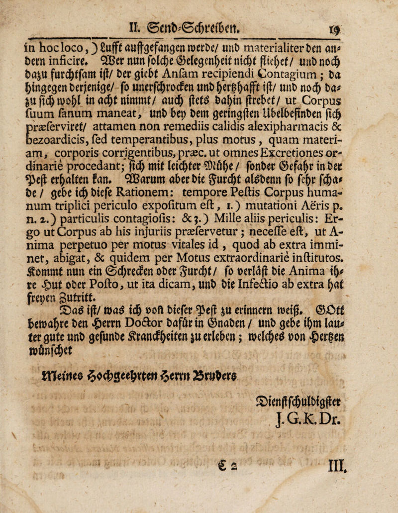 _II. gmfrgcfrrei'frctt, _r$ in hoc loco, )£ufftaujtgefangenroerbe/ unb materialiter bcn an« öern inficire. 2Ber nun folcbe ©elegenfyeit nicht ptcf>ef / unb nod) ba&amp;u furcbtfam i|l/ £>Ct gicbt Anfom recipiendi Gontagium; ba hingegen derjenige/ fo unerfcbrocfen unb Zerfljajff i|t/ unb nod) ba* &amp;uficZ»poZl in acht nimmt/ aud) jtefd babin (hebet/ ut Corpus {uum ßnum maneat, unb bep beitt gering (len Ubelbejtnben ftdj praeferviref/ attamen non remediis calidis alexipharmacis &amp; bezoardicis, fed temperantibus, plus motus, quam materi- am, corporis corrigentibus, praec. ut omnes Excretiones or- dinarie procedantj fid) mit leichter ®iül)e / fonbet @efaf)t in bee *J>e(i erhalten fan* Saturn aber bie Jurdjf atebenn fo fef)c fd)a« öe / gebe idj biefe Rationem: tempore Peftis Corpus huma- num triplici periculo expofitum eft, i.) mutationi Aeris p. n. a.) particulis contagiofis: &amp;?.) Mille aliis periculis: Er¬ go ut Corpus ab his injuriis praelervetur; neceffe eft, ut A- nima perpetuo per motus vitales id , quod ab extra immi- net, abigat, &amp; quidem per Motus extraordinarie inftitutos. Sornrnt nun ein (Sdjteden ober 3urd)f/ fo »erldjt bie Anima \\y re «£)uf ober Pofto, ut ita dicam, unb bie Infe&amp;io ab extra f)af frepen Sutritt. SDaö iji/ m$ idj »oft biefer ^e(l ju erinnern weiß, ©Äff bewahre ben #errn Do&amp;or bafürin ©naben / unb gebe il)m lau« tergufe unb gefunbe Standzeiten ju erleben; roelcfjed »on bergen ipönfdjet tHeOtes ^ochgeeZrteu $erm trüber« Sienjlfdjulbfgjlet J.G.K. Dr. € s III,