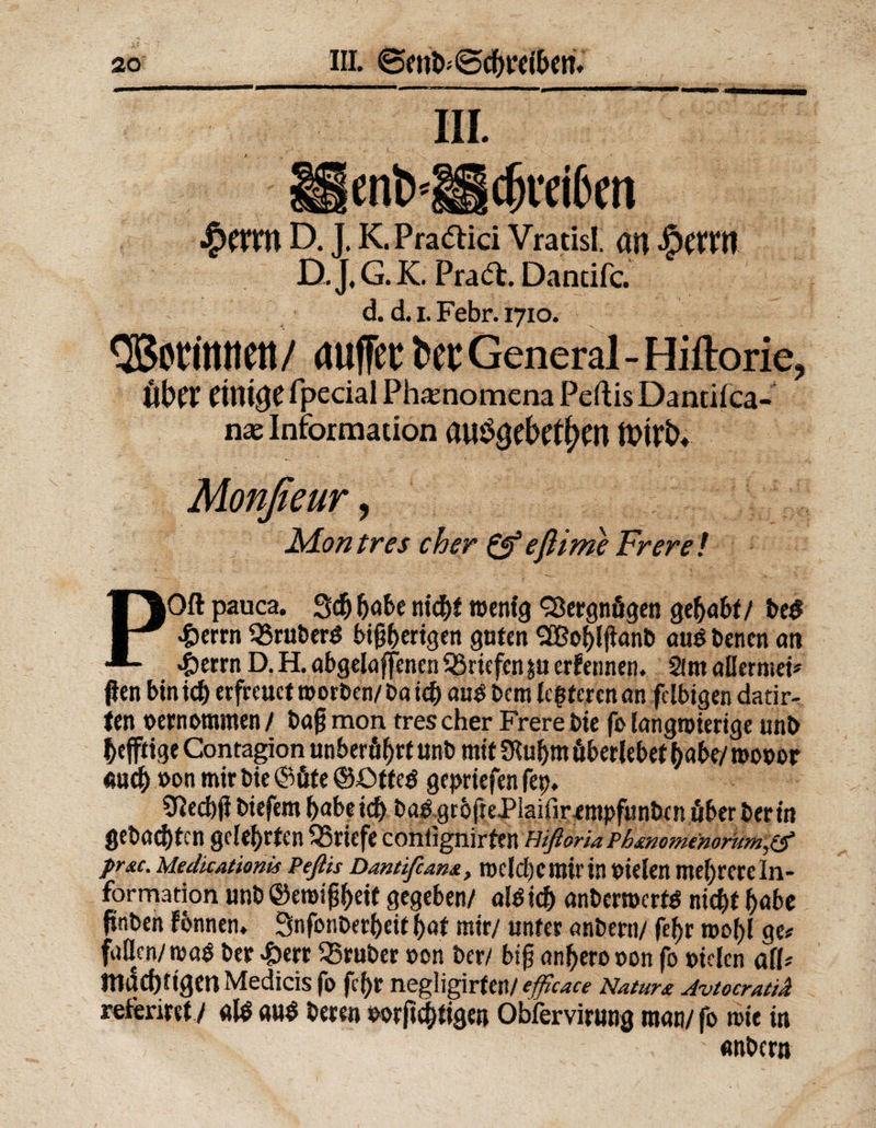 hi. lenb'llcbeeiben §(XXW D. J. K.Pra<fl;ici Vratisl. an ^etM D. J, G. K. Praft. Dantifc. d. d. i. Febr. 1710. QBotfttttett / auffec ht General - Hiftorie, Über einige rpecial Phaenomena Peftis Dantifca- nae Information auögebetfjen ftrirfo Monßeur, Man tres eher &amp; eßime Frere ! POft pauca. Scfj ntcf>f menig Vergnügen gehabt/ beb >&amp;errn 93ruberb bisherigen guten QEBo^>lfIant> aus benen an 4berrn D. H. abgelaffenen Briefen $u erfeimen. Sirn aüermei# fien btntd) erfreuet morben/baieh aub betn legieren an felbigen datir- ten vernommen / bafj mon tres eher Frere bie fo langwierige unb bejftige Contagion unberö^rtunb mit £Ruf)m überlebet habe/ roooor auch »on mir bie ©üte ©ötteb gepriefen fep. Sftecbjl biefem habeich böbgt6|1ePlaifirempfunbcnüberberin gebadeten gelehrten Briefe conlignirttn Hißoria Ph&amp;nomenorum,tf prsc. Medkatknis Peßk Dantifcam, roelcberoirin fielen mehrere In¬ formation unb ©emtShett gegeben/ alb ich anbermerfb nicht habe fiinben fonnen. Snfonberheit bat mir/ unter anbern/ fef>r wohl ge# faßen/»ab ber 4>ert trüber »on ber/ bif? anherooon fo »iclen all# mächtigen Medicis fo fcf>r negligirfen/ efficace Natur£ Avtocratid referiert/ alb aub beten »orft ewigen Obfervirung man/ fo tote in ' T \ anbern