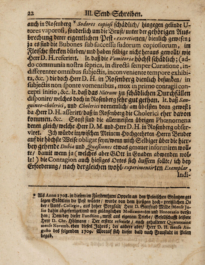 HI. ©enb*<£d)t‘ei&amp;fm rntmmmmmmmV'iWMimmnmmmmnt imw ui n min i im .. ,. _ _ «ttd) inlKofenberg *Sodores copiofi fcbdbltci)/ hingegen gelinge U- «oresvaporoii, fonberlic&amp; uro bie Q5ru|i/unter ber gehörigen 5(u^ £>red)ttng berer eigentiidjen ^)cfl * excretiomn/ bienlid) gerocfcn; ja eö ftnCs Die Bubones fub fucceilii fudorum copioiiorum, int Sletfcße flecfen blieben/ unb f;aben fclbigc nidjtfterauS gerooÜt/ rote 4>ctcD. H.referiref. It.baßbie Vomüorta{)od|)fffcfjdblid);(ad- do communia noftra feptica, in diredtä fein per Curatione, in¬ differenter omnibus fuDjeffis, inconveniente tempore exhibi- ta, &amp;c.) t>iebod) »£>errD. H. in Dfafetiberg bienlid) befunden/ in fubje&amp;is non Iponte vomentibus, mox m primo contagii con- cepti initio, &amp;c. It. bag M6 Ndrum $u fdjcfolidjen £)»r$fdllm difponire/ roelcfjeS boc&amp; in Stofenberg febr gu( geiban. It. baß San- gmneo-cbolemi, unb cbolerki »orneralicf)/am übelgen bran geroejii Da *£>err D. H. aflerirt/ baß in Slofenberg bie Cholerici ef)et* böbOtt kommen. &amp;c. ©enft ftttb bie aÜertttet|lcn übrigen Phoenomena benen gleid)/roeldie £err D. M. unb^errD. H. tn Ütofenberg obfer- viref» 3cb rofirbe injroifdjen deinem >£>od)geef)rten #errn fBrubec öttf bie bbcbfle SEßeife obligat fep/roenn mich ©clbtger über bie hier* bet) geßenbe Dubia unb gu&amp;ßiones etroo^ genauer informiren rooU« fe/ baraif roenn ja(roeld)e£ aber©£>ft in ©naben abroenben rool* le!) bieContagion auch biefigeö ßrfecS fi$ äußern foUfc/ id) bet) grforberung / nuef) bet’gleicfjen wof)V experime&amp;ürttn Exemplar, Indi- * mAnno 170*. in bieftm im Surftmtiwn Dppn an 6en$olmfd)en ©rängen ge» legen ©labtlein Sie $3e|t wütete / würbe een Cent biepgen &amp;od). preifelidjen Di bet i Coiiegio, au$ f)oj)*r ©ergfaft/ #err D, 0ottfriet) SKttöe/Menfe Tu- iio t)0bin ab&amp;tft!t\Qttlmb mit $tllanglid)en Medkamenten «J!t> Honorario t>crf’ti |cn; SDmbei) fcwfet Funaion,ttmji au$ ebenem Triebe/ leiftae D. Chr. ^olltiann : ’jötx fffkre rcferijff / ifad) gehaltener Quarantaine mente Novemb. eben bteftö 3a&amp;reg; 6er anbere aber/ §etr D. H. menft Au- gufto 6e« folgenben 1709. ®eratif (leb biefer halb nach grawjfabt in geleit