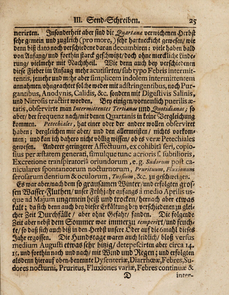 nerirten. 3nfonberf)eit aber finb bic guartatu oermichenen $crb{1 fe(>r gemein unb juglcich (pro more,) fe(>r hartnecficht gemefen/ rote benn big dato noch »erfchiebcne baran decumbiren: »tele haben balb ponAnfang/unb fortbin flarcfgefchroigt/boch ohne mercfiicl)cüinbe* rung/ pielmehr mit 2Rad)theil» 2Bie benn auch bep oerfchietencn biefe Sieber im Anfang meljracutifirten/fubtypoFebrisintermit- tentis, jemebr unb mehr aber fimplicem indolem ititermittentem annahmen/ohngeachtet folcbe roeber mit adftringentibus, noch Pur- gantibus, Anodynis, Calidis, &amp;c. fonbern mit Digeftivis Salinis, unb Nitrofis tra&amp;irt morben, 3>ep einigcn/porncmltch puerilisse- tatis,obfervirte manIntermittentes Tertiana\\\\XsQ^ottdt.was; fo aber/ berfrequenz nacb/mit benen Quartanis in feine Vergleichung fommen. Petechiales, \)<nt einer ober ber anbere mollen obferviret haben? bergleicben mir aber/ unb ben aHermeißen / nichts ootfom* men; unb fan ich bahero nicht »oflig rniffen/ ob eb veras Petechiales gemefen. Stöberet geringerer Affe&amp;uum, excohibitä feri,copio- fius peree(latem generati, fimulque tune acrioris f! fübtilioris, Excretione tranfpiratoriä oriundorum ,e.g. Sudorum poft ca- niculares fpontaneorum nofturnorum, Prurituum, Fluxionum ferofarum dentium &amp; oculorum, Tusfium, &amp;c. ju gefchmeigen. €0 mar aber/nach bem fo grattfamen SötnfetVunb erfolgten grop fen 55Jaffei*'5UUhtn/unfer Srßhi«ht anfangs ä medio Aprilis us- que ad Majum ungemein heiß unb troef en/ bernadj aber etroaä falt; ba ftd) benn auch bet; biefer €rf<Htung bep oerfchiebenen fugtet# eher Seit ©urebfade / aber ohne @efat)r/ fanben. ©ie folgenbe Seit aber nebjtbem ©ommer mar intmerju /m/m'rt/unb feuch^ fe/ fo baß fich auch biß in ben $crbß unfere ßber auf bie 6ma!>l biefetf Sahr ergoffen. ©ie J^itnbbfage roaren auch leiblich/ bloß verfus medium Augufti ettt>a6 fehl' btöig/ detepefeirten aber circa 14. iy, unb forthin nach unb nach/ mit 2öinb unb liegen; unb erfolgten alöbenn hierauf obembenennfeDyfenteria2,DiarrhcE£e,Febres,Su- dores no&amp;urni* Pruritus, Fluxiones varice,Febres continus &amp; © inter-