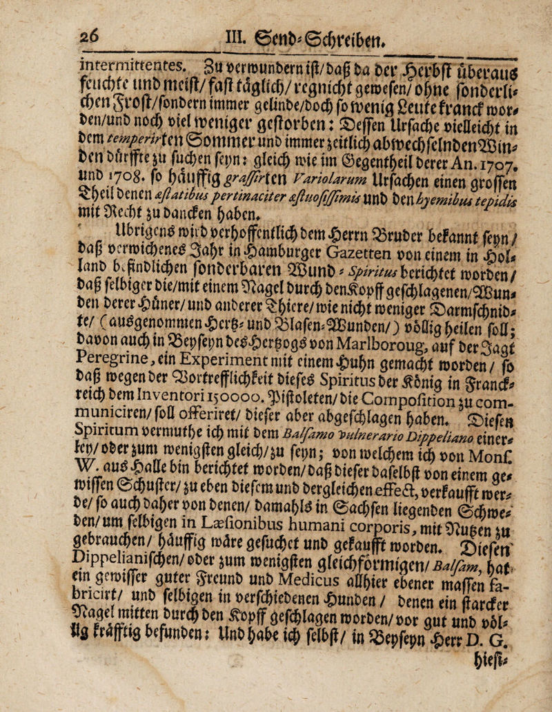 intermittentes. 3u »erwunberniß/bog bo bet* Syi\M überaus ^ud)k tmbtttctfl/faflf^ltc^/rcgnjcötgcwefcn/o^ne fonberli* pen §ro|t/fonbern immer gelinbe/bod) fo wenig ßciife francf wor* ben/unb noch »tel weniger gefforben: ©eften Urfoche »ießeicöf in bcm iempcrirU\\ ©ommer unb immer tätlich abwechfelnben^Bin* oen burjfte $ü fuchen fepn i gleich wie im ©egenfheil berer An. 1707. nnb 1708. fo (muffigsten Variolarum Urfoc^cit einen aroffen <_i)eU benen afiatibus pertinaciter sßuoßfllmü unb ben hemibus tepidis mt( Stecht $u boncfen hoben. * ' , tlbrigcn^ wirb »erhoffentlich bem £errn trüber befonnt fe»n / bnp oemt^ene^ 3abr in Hamburger Gazetten »on einem in !ßoU k A!t' fonberbaren 593unb * Spiritusberichtet morben/ JaP felbtgcr bie/mif einem S^agel burch ben^opff gcfcblagenen/SBun* ben berer #uner/ unb onberer Qfyiere/ wie nidi>t weniger ©ormfehnib* ttf (ausgenommen$<r$« unb 33lofew$Bunben/;> »bflig heilen foß • bnuon auch in SSepfepn be&£)erhogö »on Marlboroug, ouf berSoof Peregrine, ein Experiment mit einem£uf)n gemocht worben/ fo bog wegen ber <£ortrefflichleif biefeS Spiritus ber £6nig in Sroni* retch bem Inventori 150000. ^ißoleten/ bie Compofition tu com- mumciren/ foß offeriret/ biefer ober abgeffflogen hoben, ©iefen Spiritum »ermuthe ich mit bem Balfamo 'sulnerarto Dippeliano einer' fw/Ober pm weniggen gleich/m fepn; »on welchem ich »on MonC W. oud ^oße btn berichtet worben/bog biefer bofelbß »on einem ae* wtffen ©dufter/ tu eben biefem unb bergleichen effetf, »erfoufft wer' be/foou^) hoher »onbenen/ bomohB in ©ochfen liegenben (Schwer ben/um felbtgen in Lasfionibus humam corporis, mit Stuften tu gebrauchen/(muffig w4re gefuchet unb gefoufft worben, liefen' Dippeliamfchen/ober tum wenigßen gleichförmigen/ ßalßm, Ut em gewiffer guter greunb unb Medicus oßhier ebener maßen fe- br^irf/ unb felbtgen in »erfchiebenen £unben / benen ein ßorefer ^agej mutenburch ben ßopff geflogen worben/ »or gut unb »61* ilg Froffttg befunben; Unb hohe ich felbß/ in $epfepn£err D G.