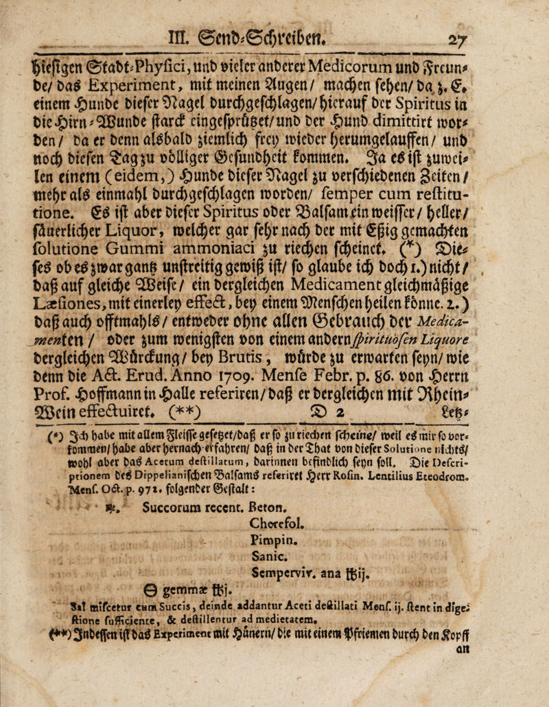iii. @mD*€>c$rctöcn» hieftgen (StabdPhyfici, uni) t>iclcr anbercr Medicorum unb ftrcun* t>c/ ba$ Experiment, mit meinen Slugen/ machen feljen/ bq j. & einem $unbe biefcr?ftagel burdjgefcfylagen/ hierauf bet Spiritus in bie#irn'2Bunbe ßarcf cingefprö$et/unb bet $unb dimittirt mor* ben/ boer benn alsbald ziemlich frei; mieberherumgelauffen/ unb noch biefen $ag $u »blliger ©cfunbhctt fommen. 3a eS iß juroei* len einem (eidem,) ^)unbebiefer Sftagel ju »erfdjiebenen Seiten/ tnebralS einmal)! burchgefchlagcn morden/ femper cum reftitu- tione. €S iß abet biefer Spiritus ober 33alfamein meiffet/ hefler/ Innerlicher Liquor, melier gar feljrnadj bet mit €ßig gemachten folutione Gummi ammoniaci ju rieten fcheinct. (*) £)ie* feS obeS&marganß unßreitig gemiß iß/ fo glaube ich bod)i.) nicht/ baß auf gleiche !2Beifc/ ein bergleidjen Medicament gleichmäßige Lcdlones, mit einerlep effe&, bep einem Wenfcßen feilen forme, i.) baß auch offtmapls/ enfmeber ohne aßen ©ebt'aud) bei* Medica- menten / ober jum menigßen »on einem <xxfomjpiritubfen Liquore bergleichen ^Bürcfung / bep Brutis, rofirbe &u ermatten fepn/ mie benn bie A&. Erud. Anno 1709. Menfe Febr. p. 86- t>on #emt Prof. £ojfmannin«£)alle referiren/baß er bergleichen mit Difytin* 2öcitl effe&uirct, (**) S) 2 £eß< (*) 3*t)«be mit allem 5(eifie9ef<§ef/baß er fo jtiriedjrn fepeute/ »eit ei mir fo öcr< f ommen/()abe aber frernad) erfahren/ Daß inberSfeat bonDieferSolutione tttol)f aber ba$ Acetum dcftillatum, Darinnen bcftoMid) fepn foll. £)ie Defcri- ptionem De6 Dippeüanifcfcen ^5a!fam£ ref«rivet j^errRofin. Lcntilius EteodronJo 'Mcnf. O&.p. 97t* folgenber ©ejtalt: ife. SuGCorum rcccnt. Beton. ChorefoL Piropin. Sanic. Scmpcrvir. ana t£ij, © gemm* ft;j. Sa! mifeetur ewm Succis, deinde addantur Aceti deftillati Menf. ij. ftentindigci ftione fufficiente, & deftillentur ad medietatem, (**)3«&effmi(Tbö$ Experiment mü ^unern/bie mit eitlem Pfriemen burd) benÄopff an