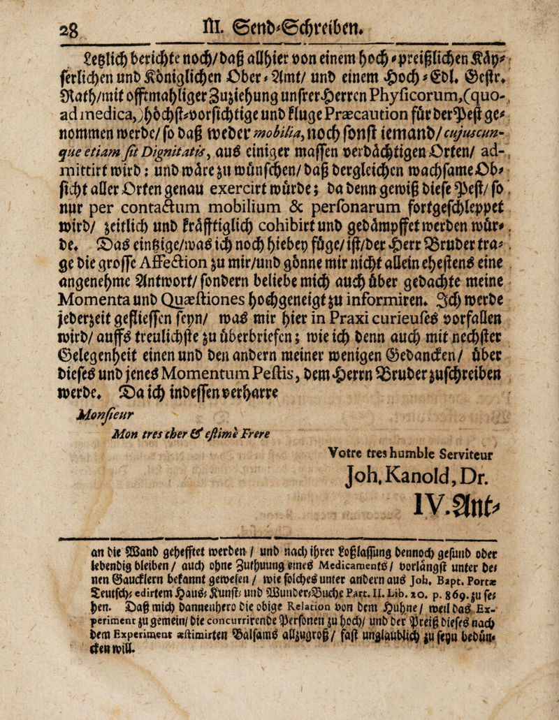 Zt$\id) bnid)U nodj/bag allster »on einem fjocfc * preif liefen Ääp* ferltcljen unb ^öniglidfien £>ber<2imf/ unb einem #ocf)*€t>l, ©cjlr. Staffr/mit offtmal)!iger 3u &ief)ung wnfrer^errcn Phyficorum,(quo- ad jnedica,yi)6d)^öotftcbtige unb Fluge Prascantion für ber^eji ge# nommen werbe/ fo ba§ tveber mobilia, noch fonfi temun b/cujuscm- queetiamßt Dignitätia, au$ einiger maffen »erbäd^igen £>rten/ ad-, mittirtmirb} unb wäre äuwünfdjen/bafj berglei^cn macbfameüb# ftcf# aller ßrfen genau exercirt mürbe; ba beim gemi§ biefe ^ejl/ fo nur per conta&um mobilium & perfonarum fortgefd>leppet wirb/ leitlicb unb fräfttiglid) cohibirlunb gebürapjfer werben wür*, be. SDaö eingige/mg$ idj> nod)f>iebep fügc/iji/ber>&err35ruberfra# ge bie groffc AfFe&ion ju mir/unb gönne mir nid# allein eFjefienö eine angenehme Antwort/ fonbern beliebe micfr auch über gebacble meine Momenta unb Quaeftiones fyodjgeneigt ju informiren. Sei) werbe jeber$eit geflieffen fcpn/ ma$ mir t>ier in Praxi curieufeO Vorfällen wirb/ auf$ treuliche ju Überbriefen; wie leb öenn auch mir ned)flet ©elegenfyeit einen unb benanbern meiner wenigen ©ebanden/ über biefeö unb jeneö Momentum Peftis, bem ^>errn trüber jufcfyreiben »erbe. ©aid[>inbeffenoerbarre Monßeur Mon tres eher & efiime Fr er e Yotre eres humble Servitcur Joh.KanoId,Dr. lv.an^ an bie SSBanb gereffte! werben / unb nad) ijjrer goßlafilmg bennod) gefunb ober fcbenbigbleiben/ aud) ohne 3wf)uu«9 *ine$ Medicament$l borlängfi unter be/ nen ©aueflern befannt gewefen / wie folcbe^ unter artbern au£ Job. Bapt, Port* Seutfd)* edirtem Qauft Jftmff* unb SBunber&ucfrj; Part. 11. Lib. *o, p. 869. $u fe* $tx[. £)aß mid) banneujjcro bie obige Relation bon bem £u[>ne / weil ba& Ex¬ periment $u gemein/ bie concurrirenbe $)erfbnen ju l)od)/ unb ber $retg biefe£ nach bem Experiment «ftimirfen 5&alfam£ attyugrog/ faß unglaubJid; fc^a bebün* tf en will*