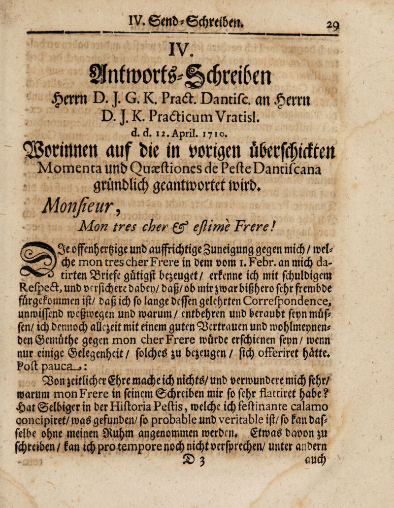 IV. £m*n D. J. G. K. Praft. Dantifc, an |wm D. J. K. Praefticum Vratisl. d. d. 12. April. 1710. Sßorimten <tuf bie in nötigen öGerfcpirfte# Momenta unb Quaeftiones de PefteDancifcana d)e montrescherFrere in bern »om i. Febr.nn midj da- tirfen Briefe gütig jl bezeuget/ erfenne id) mit fdmlbtgcm Refpeft, unb »crficfecre £>abep/ ob mir jmar bt(5()ero fci>r frembbe fürgeFommcn tji/ baf} td) fo lange bcfjfcn gelehrten Correfpondence, unmijfenb weswegen unb warum / entbehren uttb beraubt fepnmüp fen/ id) bennod) aüc|eit mit einem guten Vertrauen unb wo&amp;lmepnem ben ©cmüft)c gegen mon cherFrere mürbe erfdjienen fepn/ wer.« nur einige ©elegenfyeit / foldjce) ju bezeugen / ftdj ofFeriret (>äfte. Poft pauca_»: warum monFrere in feinem (Schreiben mir fofefyr flatdref ^abc? ^)at@elbigerin ber Hiftoria Peftis, meWjc id)feftinante calamo concipiref/ wad gefunben/ fo probable unb verkable iji/ fo Fan bap felbe ofyne meinen SKufrm angenommen werben, ßfwaö baoon ju fc^retben/ Fau id) pro tempore noch nicht oerfpred^en/ unter anbern