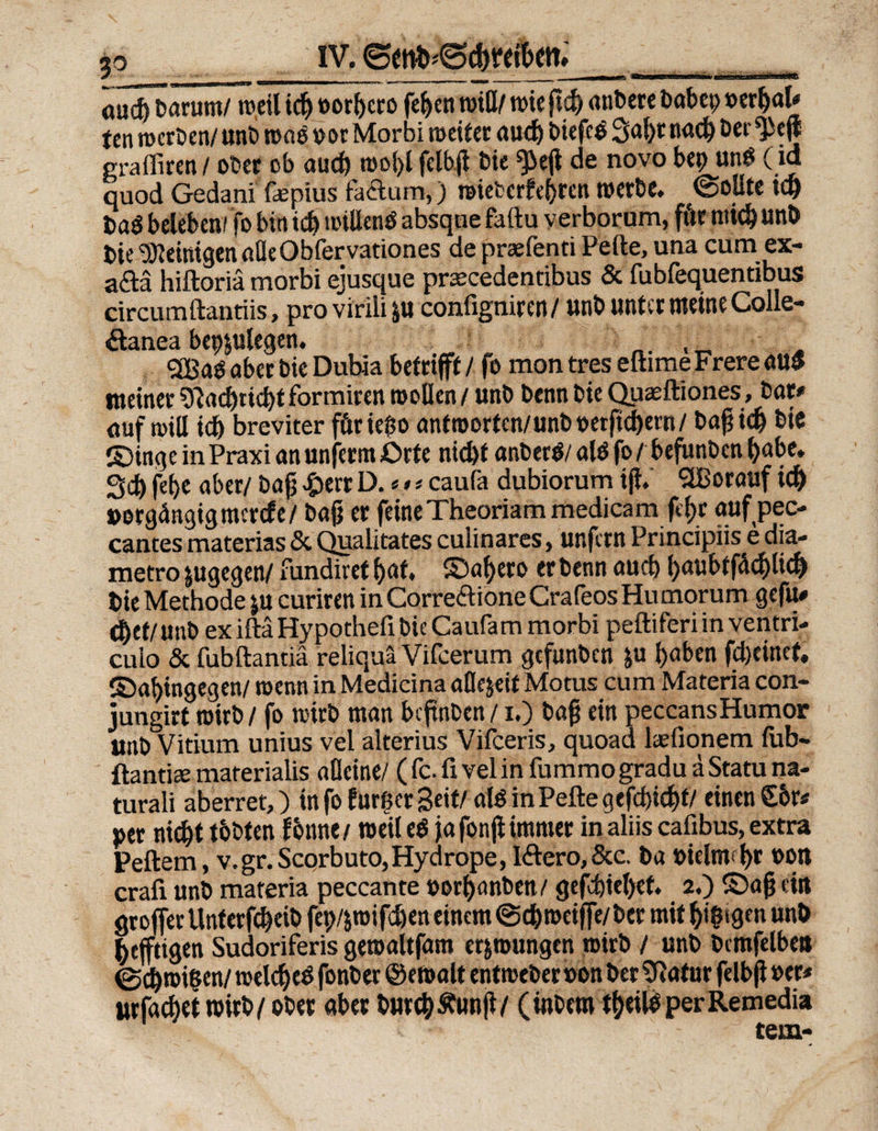 aud) Darum/ weil id) »orbero feiert piß/ wie ftd) atibere babet) »erhal# fen werben/ unb waö »or Morbi weiter aud) biefe$ 3al)t nach Der ^tf* grafliren/ ober ob aud) wohl felhfl bie ^ejl de novo bep un$ (id quod Gedani ßepius factum,) wieterfehren werbe. (Sollte id) baö beleben/fo bin id) willenö absqne faftu yerborum, fitr rnid) unb Die Peinigen aüeObfervationes de praefenti Peile, una cum ex« a&ä hiftoriä morbi ejusque praecedentibus & fubfequentibus circumftantiis, provirili &u configniren/ unb unter meine Colle- &anea bepjulegen. _. , _ . SCBaO aber bic Dubia betrifft / fo mon tres eftime Frere att$ meiner 9tacbud)t formiren wollen / unb Denn bie Quaeftiones, bar# auf will id) breviter förießo antworten/unb»erftebern/ bafjid) bie ©inge in Praxi an unfern Orte nicht anberb/ alö fo / befunben l)abe. 3d) fet>e aber/ bajj £err D. * # * caufa dubiorum ijl.' SBorauf ich »orgängigmertfe/ bajj er feine Theoriammedicam feljr aufpec« cantesmaterias&Qualitatescuiinares, unfernPrincipiisedia- metro jugegen/ fundiret hat. SDafyero et benn auch ()uubtfcid)tid) bie Methode ju curiren in Correttione Crafeos Hu morum gefu# dbef/unb exiftäHypotheiibieCaufam morbi peftiferiin ventri- cuio & fubftantiä reliquä Vifcerum gefunben ju haben fdjeinef, (Dahingegen/ wenn in Medicina afle&eif Motus cum Materia con- jungirt wirb / fo wirb man beftnben /1.) bafj ein peccansHumor unb Vitium unius vel alterius Vifceris, quoad laefionem fub- ftantiee materialis alleine/ ( fc. fi vel in fummo gradu ä Statu na« turali aberret,) in fo fur^er Seit/ alö in Peile qefdjicbf/ einen S6r* »et nicht tobten fonne/ weil e$ fafonjiimmer inaliis cafibus, extra Peilern, v.gr.Scorbuto,Hydrope, Iftero, &c. ba »ielmbr »Ott crafi unb materia peccante »orhanben/ gefchtehef. 2,) ©ajj ein groffer Unterfc&eib fep/^wifchen einem <3cb weiffe/ber mit ^t^tgen unb heftigen Sudoriferis gewaitfam erzwungen wirb / unb bcmfelbea @d)roißen/ welche^ fonber ©ewalt entweber »on ber 3?atur felbfl »er# urfadwt wirb /ober aber bureb Äunjl/ (inbem tbeiloperRemedia tem-