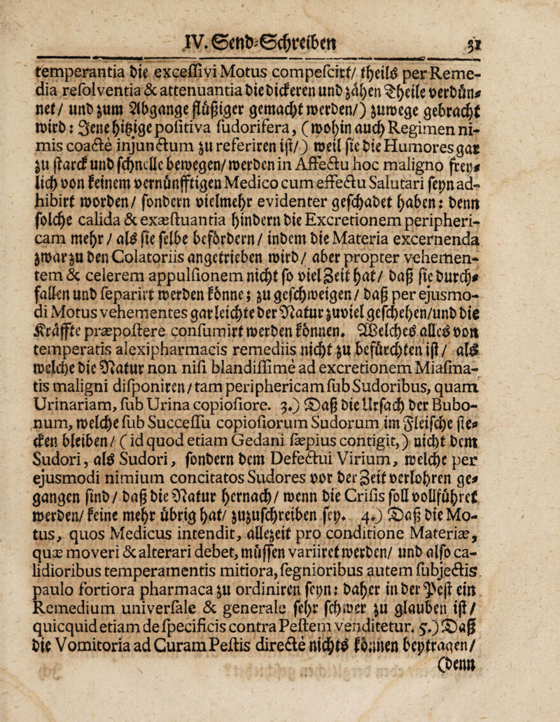 3* IV. ©<nt>'@cfjtttöeit mmarnmmmrnammmmmm ' *■ ,mm“' *■ mmmm i -i ' 1 r '■*■'*• vMMiMflMMMh? mttmämmm ^ temperantia feie exceffivi Motus compefcirf/ f^jeüö perReme- dia refol ventia & attenuantia bie bicf eren unb jal)en t>erbön* net/ unb&um Slbgange püpiger gemacht werben/) &uroege gebracht wirb: Scne giftige pofitiva fudorifera, ( wol)in aud; Regimen ni- mis coa&e injundum jureferirenijl/) weil ftebieHumoresgat ju flarcf unt) fchneüc bewegen/ werben in Affe&u hoc maiigno frep# lieb oon feinem »ernönfftigen Medico cum efFeftu Salutari fepnad- hibirt worben/ fonbern oielmehr evidenter gef^abet bubent bentt foldje calida & exasftuantia ()inbcrn bie Excretionem peripheri¬ ca m me^r / al$ jie felbe beförbern/ inbem bie Materia excernenda jwurp benColatoriis angetrieben wirb/ aber propter vehemen¬ tem & celerem appulfionem nicht fo »ielSeif hat/ bap ftcburef)* fallen unb feparitt werben f6nne; $u gefchweiger. / bap per ejusmo- di Motus vehementes gar leichte ber ‘Jfiafur |U»iel gefd)el)en/unb bie kniffte preepoftere confumirf werben fomten» Sßelched alke ooti temperatis alexipharmacis remediis nicht $U befürchten ij?/ a\$ weld)e bie Sftatur non nili blandiflime ad excretionem Miafrna- tis maiigni difponiren/tam periphericamfubSudoribus, quam Urinariam, fub Urina copiofiore. 3.) £)af bie Urfach ber Bubo- nura, welche fub SuccelTu copioüorum Sudorum im Sleifchepe# den bleiben / (id quod etiam Gedani fepius contigit,) nicht beitt Sudori, ald Sudori, fonbern bem Defe&ui Virium, welche per ejusmodi nimium concitatos Sudores oor ber Seit »erlohren ge# gangen finb/ bapbieO^atur hernach/ wenn bie Crifis foll ooliführet werben/ feine me|r übrig hat/ $u$ufchreiben fei;. 4.) ©af bie Mo¬ tus, quos Medicus intendit, allezeit pro conditione Materice, quas moveri & alterari debet, mfiffen variirct werben/ unb alfo ca- lidioribus temperamentis mitiora, fegnioribus autem fubjeftis paulo f'ortiora pharmaca ju ordiniren fepn? bähet in berieft eilt Remedium univerläle & generale fe(;r fchwer ju glauben tff / quiequid etiam de fpecificis contra Peftern venditetur. j.)©ap bie Vomitoria ad CuramPeftis direkte nicl/tö flauen bep tragen/ (beim
