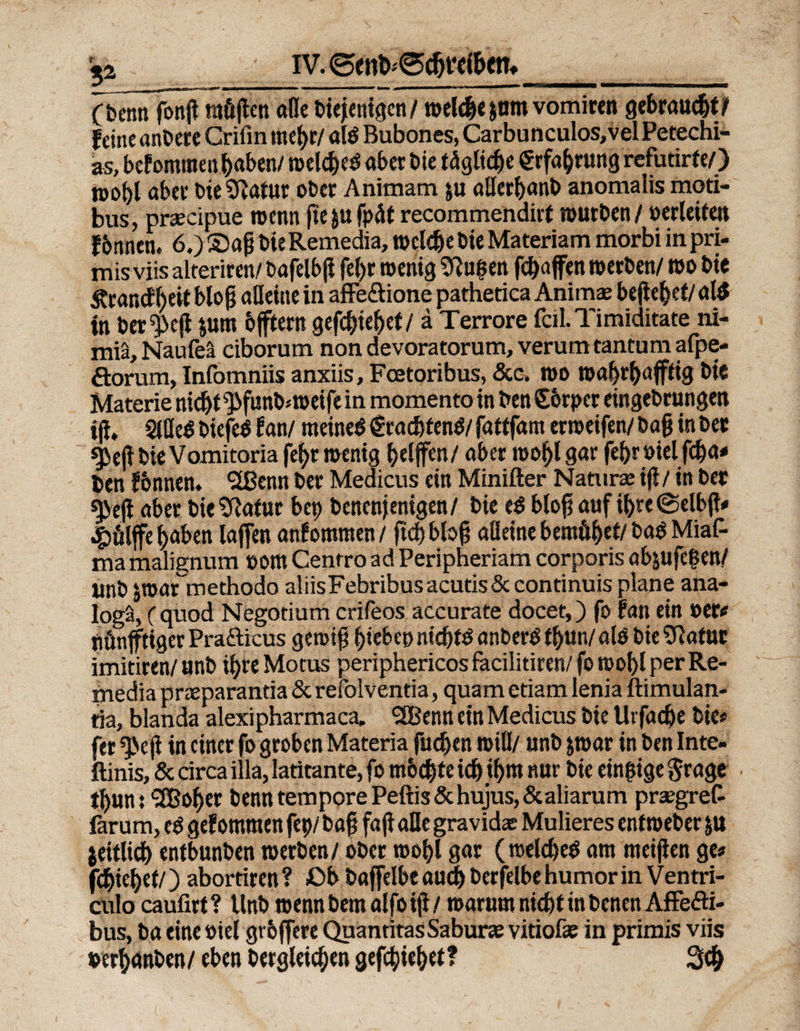IV. 0ent>'0d)t’d&amp;en* a (benti fonjt raöjlen alle biejenigcn/ welebejam vomiren gebraust? feine anbere Crifin mcf>r/ alö Bubones, Carbunculos,vel Petechi- as, befommen haben/ n>elcf)eö aber bie tagltc^e €rfabrung refutirfe/) it>ot)l abev die SRatur ober Animam $u aUerbanb anomalis moti- bus, praecipue wenn fte&amp;ufpät recommendirt würben/ »erleifett f6nnen. 6.) £>afj bteRemedia, welche bie Materiam morbi inpri- mis viis alteriren/ bafelbß fe()r wenig duften fcf>affen werben/ wo bie Ärand^eil bloß alleine in affe&amp;ione pathetica Anima; befielet/ al$ in ber^eji jum bfftern gefcbiebet/ ä Terrore feil. Timiditate ni- miä, Naufeä ciborum non devoratorum, verum tantum afpe- florum, Infomniis anxiis, Fcetoribus, &amp;c. wo wabrbafffig bte Materie nid)t ^funb.-weife in momento in ben Sorpcr eingebrungen tjf. 2iüe$ biefeö fan/ meinet pachtend/ fattfam erweifen/ bafj in bet sj}ejl bie Vomitoria fef>r wenig griffen/ aber wobl gar febr »ielfeba# ben fbnnem SIBenn ber Medicus ein Minifter Natura: ifl / in ber *3>eji aber bie ^Rafur bep benenjenigen/ bie ($ btof? auf ifyte ©elbjt# £ölffe (jaben laffen anfommen/ ftcbbbg alleine bemö^ef/ ba$ Mias¬ ma malignum »om Cenrro ad Peripheriam corporis abjufepen/ ltnb jroar methodo aliisFebribusacutis&amp;continuisplane ana- logä, (quod Negotium crifeos accurate docet,) fo fan ein »er# nünfftiger Prafticus gen>if? hiebe» nid)fö anberS fbun/ alO bieSRatttt imitiren/ unb if)re Motus periphericos facilitiren/ fo wobl per Re- media preeparantia &amp; refolventia, quam etiam lenia ftimulan- tia, blanda alexipharmaca. SEBenn ein Medicus bie Uvfacbe bie# fer ^>eji in einer fo groben Materia fudjen will/ unb jwar in ben Inte- ftinis, &amp; circa illa, latitante, fo mochte id^ ti>m nur bie einzige $rage • ibunt <2Bober benn tempore Peftis&amp;hujus,&amp;aliarum prx'gref- farum, e$ gef otnmen fep/ bafj faji alle gravid« Mulieres enfweber ju jeitlid) entbunben werben/ ober wobl gar (welches am meiflen ge# fcbiefjef/) abortiren ? £>b baffelbe aud) berfelbe humor in Ventri- culo caufirt ? Unb wenn bem alfo ifi / warum ntd)f in benen Affefti- bus, ba eine »iel grbffere QuantitasSaburae vitiof« in primis viis »erf)anben / eben Dergleichen gefcbiebet ? 3#