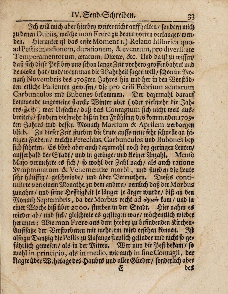 3dj roitt mich aber gerbet) weiter nicht auf Ralfen/foubern mid) jubenen Dubiis, meldje monFrere &amp;u beantworten »erlanget/mm# ben. hierunter iji bad erfte Moment i.) Relatio hiftorica quo- ad Peftis invafionem, durationem, &amp; eventum, pro diverfitate Temperarnentorum,a2tatum, Diastas, &amp;c. Unb ba ijl ju miffen/ bap fid) biefe ^ejl bep unö fd)on lange Beil »othero geofcnbahret unb bemiefen hat/ unb/ mcnn man bie <2Ba^r5e*t fagen will / fdjon im Wlos null; Novembris bed ^ogten 3af)re3 hin unb her in ben Vor jiäb« ten etliche Patienten gerocfen/ bie pro criix Febrium acutarum Carbuncuios unb Bubones bekommen. ©er ba&amp;umaf)l barauf - fommenbe ungemeine jiarcfe SBinter aber (ober oielmeljt bie 3ah* re^.'Btd/) mar tlrfache/ bap baö Contagium ftd> nicht weit aud# breitete/ fonbern »ielmeljr bip in ben ^rö^ltng bc$ Eotnmcnben 1709# ten 3afjre3 unb beffen Donath Martium &amp; Aprilem »erborgen blieb. Bu biefer Seit jiurben bie beute auf» neue fel;r fdjnelie an f)U pigenfiebern/ welchePetechias, Carbuncuios unb Bubones bep fid) führten. blieb aber auch bajumahl noch bet; geringen beuten/ außerhalb ber ©tabt / unb in geringer unb Heiner 2lnjaf)l. Menfe Majo »ermehrte e$ fich / fo mohl ber Bahl nach/ alö auch ratione Symptomatum &amp; Vehementise morbi, unb jiurben bie Seufe fehr häuffrg/ gefcf;minbe/ unb über Vermutljen. ©iefeö conti- nuirte »on einem iOionafhe ju bem anbern/ nentlidj bap berMorbus junahm/ unb feine «jpefftigf eit je länger je ärger mürbe/ bip an ben SJlonathSeptembris, ba ber Morbus recht ad fam/ unb in einet SBodje bip über 2000. f urben in ber ©tabt. «güer nahm e$ mieber ab/ unb fiel/ gleichwie e$ geflügelt mar/ mbchentlich wiebec herunter: SBtemonFrere auö bem hiebet) jtt beftnbenben Kirchen# Sluffalte ber Verdorbenen mit mehrerm mirb erfehen fonnen. 3(1 alfo ju ©anptg bie Peftis ju Anfänge frepltdj gelinber unb nicht fo ge« fäl)rlich geroefen/ ald in beritten. SB er nun bie ^efl befarn / fo mohl in principio, ald in medio, mieauch infineContagii, bet flagteüberSBchetagebe^^aubt^ unb aller ©lieber/ fonberlich «ber g be$