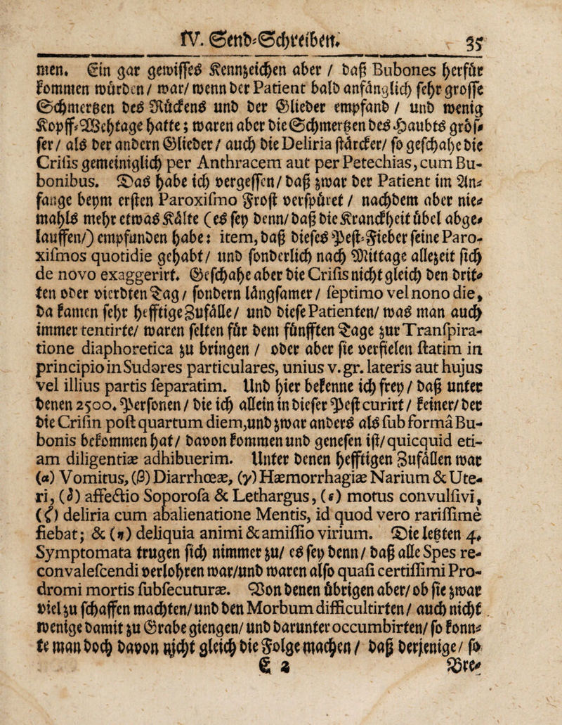 fV. men. ©in gar gewifeg ^ennjeidjen aber / ba§ Bubones l)erfüe fommen mürben / war/wenn ber Patient balb anfänglich fefjrgroffe 0djmer6en beg Slücfeng unb ber ©lieber empfanb / unb wenig ÄopjfSGBcfjtage h<JUe»waren aber bie@ef)mergen beg -öaubtg grbf# fer/ alg ber anbern ©lieber / audj bie Deliria jiürcfer/ fo gefsä>al>et>ic Crilis gemeiniglidj per Anthracem aut per Petechias, cum Bu- bonibus. ©ag habe id) »ergeffen/ bap $war ber Patient im 2ln* fange bet)tn er jten Paroxifmo §rojt »erfpüref / nad)bent aber nie«? maf)lg mebretmag&amp;Ute (egfep benn/ba§bic£cancf()eifübelabge# laufen/) empfunben bebe 5 item, bafj biefeg ^ef «lieber feine Paro- xifmos quotidie gehabt/ unb fonberlid) nach Mittage allezeit ftd) de novo exaggerirf. ©cfdja^e aber bie Crifis nid)t gleich ben brif* tenober »ierbten^ag/ fonbern längfamer/ leptimovelnonodie, ba fanten fcl)t heftige SufMe/ unb biefe Patienten/ wag man auch immer tentirfe/ waren feiten für bem fünften $age pirTranfpira- tione diaphoretica ju bringen / ober aber fie »erftelen ftatimin. principio in Sudares particulares, unius v. gr. lateris aut hujus vel illius partis feparatim. Unb hier befenne id) frep / bafj unter benen 2500. ^erfonen / bie idj allein in biefer curirt / feiner/ bec bieCrifin poft quartum diem,unb jwar anberg alg fub forma Bu- bonis bcfommenl)af/ baron fomraen unb genefen ijl/quicquid eti- am diligentise adhibuerim. Unter benen heftigen Sufdöen war (<*) Vomitus, (ß) Diarrhcese, (y) Hsemorrhagias Narium &amp; Ute¬ ri, («3) affe&amp;io Soporofa &amp;Lethargus, («) mofus convulfivi, (0 deliria cum abalienatione Mentis, id quod vero rariffime fiebat; &amp; (d) deliquia animi&amp;amillio virium. ©ielegten 4» Symptomata trugen ftd) nimmer ju/ egfepbenn/ bafj alle Spes re- convalefcendi »erlösten war/unb waren alfo quafi certiffimi Pro- dromi mortis fubiecuturae. QJon benen übrigen aber/ ob fte jwar Diel $u fd)afen mad)t en/ unb ben Morbum difficultirten / aud)nid)t. wenige bamit ju ©rabe giengen/ unb barunter occumbirfen/ fo f onn* u manboefc bam gleich bie Solge machen / bajj Derjenige/ fo d t Söre*
