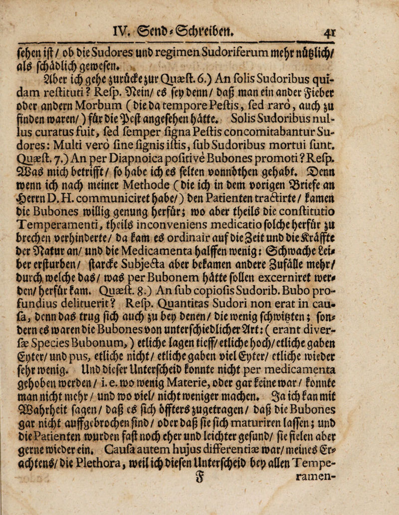 feben i(l / ob t>ie Sudores uni) regimen Sudoriferum mehr nüglicb/ al$ fcbäblieh gewefen. $lber icbgebepröcfeprQuwft.6.) AnfolisSudoribus qui- dam reftituti? Refp. Sftein/ e£ fcpbenn/ baß maneinanberSiebet ober ankern Morbum (t>ie ba tempore Peftis, fed rarö, auch p ftnben waren/) für bie']3c(i angefeben batte. Solis Sudoribus nul- lus curatusfuit, fed femper figna Peftis concomitabantur Su¬ dores: Multi verö fine fignis iftis, fub Sudoribus mortui funt. Quseft. 7.) An per Diapnoica pofitive Bubones promoti ? Refp. mich betrifft/ fo habe ich c$ feiten »onnbtbcn gehabt. 5Denn wenn ich nad) meiner Methode (Die ich in kern oorigeit ^Briefe an $errnD.H.communiciretbabe/) Den Patienten tra&amp;irte/ farnen bie Bubones wißig genung ^erffitr; wo aber tbeiltf Die conftitutio Temperamenti, tl)ciB inconveniens medicatio fold)e berf&amp;r p brechen »erbinberte/ ba Um ed ordinairaufbieSeitunbbie&amp;rdjfte DerSftaturan/ unb bieMedicamentabalffen wenig; @djn>ad)e£ei* her erßurben/ ftarcfe Subje&amp;a aber befamen anbere gufdße mehr/ Durch welche ba$/ wa$ perBubonem bdtfe foßeit excerniret wer* Den/ berfär f am. Quseft. 8 0 An fub copiofis Sudorib. Bubo pro- fundius delituerit? Refp. Quantitas Sudori non erat in cau- £a, Denn ba$ trug ftcb auch P bep Denen / bie wenig fcbwißten; fon* bern cö warenbie Bubones »on unterfcbieblicber 2frt; ( erant diver- ße Species Bubonum,) etliche lagen tieff/ etlict>e^od)/etltcf)e gaben ßpter/unb pus, etliche nicht/ etlid)egaben »iel$pter/ etliche wieber febr wenig. Unb biefer Unterfcheib fonnte nicht per medicamenta gehoben werben / i. e. wo wenig Materie, ober gar feine war / fonnte man nicht mehr / unb wo »iel/ nicht weniger machen. 3a ich f an mit CIBabrbeif fagen/ baß c£ (ich bffteröpgefragen/ baß bie Bubones gar nicht aujfgcbrochenfinb/ ober baß fte ftcb maturiren (offen} unb bie Patienten würben faß noch eher unb leister gefunb/ fte fielen aber gerne wieber ein, Caufa autem hujus differentiae war/ meineO €r* achten# bie Plethora, weil ich Diefen Unterfcheib bep aßen Tempe- 5 ramen-