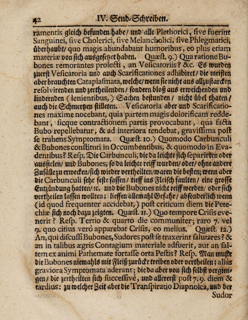 IV. ©cnt^cfjretbm. « . ——■—» «—mmmm■ ———mm» —1— ■■ «  u 11 i«m ■ n - mm i i iian «MMMan« ramentis gleich befunben habe/ unb alle Plethorici, fivefuerint Sanguinei, five Cholerici, live Melancholici, five Phlegmatici, öberbaubt/ quo magis abundabant humoribus, eo plus etiam materiae oon ftd) öUtfgefeget fyaben. Quaeft. 9.) Qua ratione Bu- bones remorantes prolefti, an Veficatoriis? &amp;c. §3 mürben |uer(tVeficatoria uno aucb Scarificationes adhibiret/bie meinen ober braud)f en Cataplafmata, melcfie/ wenn ftc niefyt öu3 a^ujbanfcn refolvirenben unb &amp;ertl)eilenben / fonbern blofjaud ermeid)enben unb linbernben (lenientibus,) ©acben beflunben / titelt fibel traten / auch bie @d)mer$en jiilleten. Veficatoria aber unb Scarificatio¬ nes maxime nocebant, quia partem magis dolorificam redde- bant, fieque contraciionem partis provocabant, qua fafta Bubo repellebatur, &amp; ad interiora tendebat, graviffima poft fe trahens Symptomata. Quaeft. 10.) Quomodo Carbunculi &amp; Bubones conftituti in Occumbentibus, &amp; quomodo in Eva- dentibus? Refp. 2Die Carbunculi, bie ba leichte fid) feparirten ober outfftelen/ unb Bubones, fo b« leichte reiff würben/ ober/ o(jneanbere 8uf4He|u ermetfen/ftd) mieber öert&amp;eilten/roaren bie bejlen; menn aber bie Carbunculi fel>r fejte (offen/ tieff inö «Jlcifcb faulten / eine grojfe Snt^önbung Ratten/m. unb bie Bubones niefet reijf werben/ ober fid^ »erteilen lajfen wollten; liefen aSemal)l@ef4r/ abfonbetlicf)wenn (id quod frequenter accidebat,) poft criticum diem bie Pete- ehiae fieb »0(f ba|U zeigten. Quaeft. 11.) Quo tempore Crifis eve- nerit ? Refp. Tertio &amp; quarto die communiter; raro 7. vel 9. quo citius verö apparebat Crifis, eo melius. Quaeft. 12.) An, qui difeufli Bubones, Sudores poft le traxerint fälutares ? Sc an in talibus aegris Contagium materiale adfuerit, aut an fai¬ rem ex animi Pathemate fortafle ortaPeftis? Refp. «Katt muffe bie Bubones niemals mit Steiß juröde treiben ober ©erweitert; alias graviora Symptomata aderant; bieba aberoon fid) felbfl »ergten* gen/ bie $ert() eilten ftd) fucceffive, «nballcrerf poft 7.9. diem 5c tardius: weicher Seit aber bie TranlpiratioDiapnoica,tmb ber Sudor