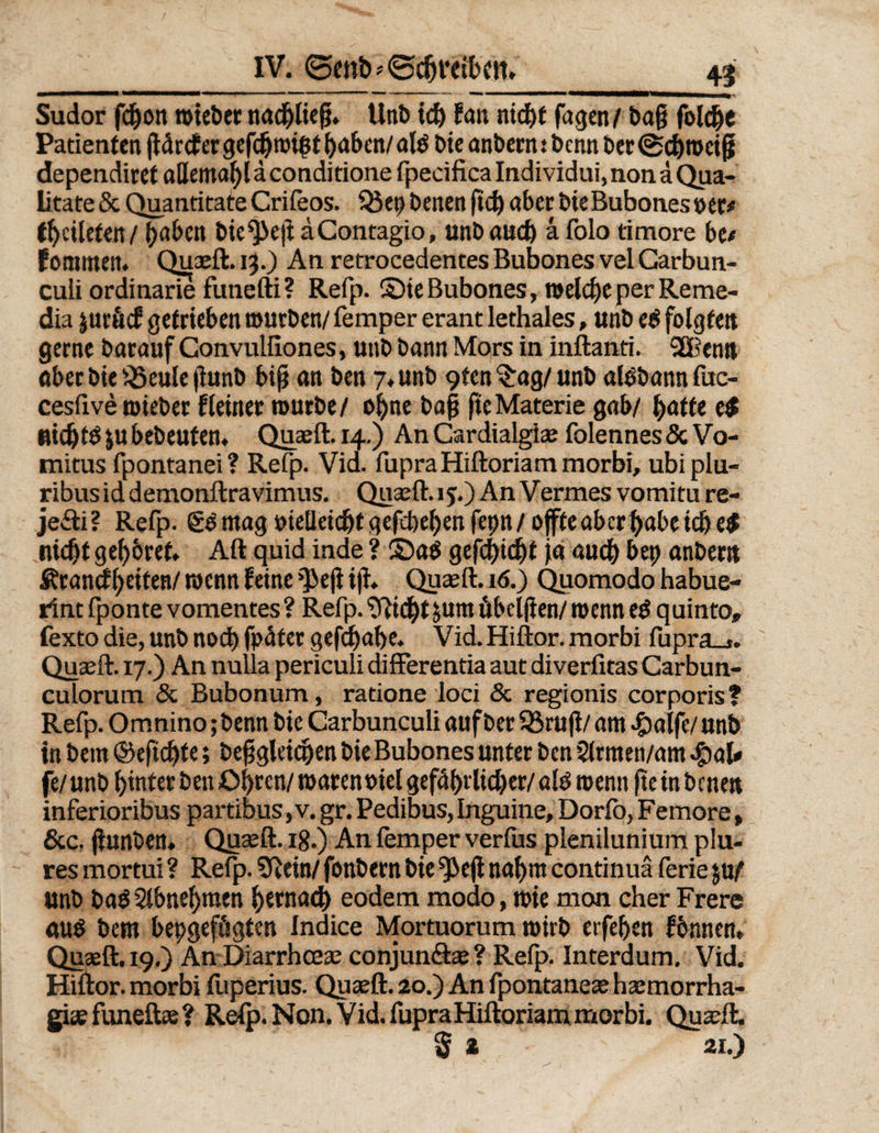 Sudor fd)on roiebec rtad^ltcg. Unb id) fern nid)t Tagen/ Dag folche Patienten gdrcf er gefdjnnßt haben/ alß Die anbern .* benn ber (Scbmetg dependiret allemahlaconditione fpecifica Indi vidui, non ä Qua- litate 8c Quantitate Crifeos. 93 ep benen fid) aber bie Bubones »er* thcileten/ haben bie$>eg aContagio, unbaiid) a folo timore be# fommen. Quaeft. 13.) An retrocedentes Bubones vel Carbun- cuii ordinarie funefti? Refp. ©ie Bubones, melche per Reme- dia j uräcf getrieben mürben/ Temper erant lethales, unb eß folgten gerne barauf Convulilones, unb bann Mors in inftanti. 3Benn aber bie 95eule gunb big an ben 7. unb 9ten $ag/ unb alöbann fuc- cesfive mieber Keiner mürbe/ ohne bag ge Materie gab/ hafte t$ uidjtß jubebeuten. Quaeft. 14.) An Cardialgiae folennes8c Vo- mitus fpontanei? Refp. Vid. fupraHiftoriam morbi, ubipiu- ribusiddemonftravimus. Quaeft. ij.) An Vermes vomitu re- je&amp;i? Refp. gß mag oietleidjtgefcbehenfeptt/offte aber habe ich e$ nicht gehöret. Alt quid inde ? ©aß gefd>id)t Ja auch bep anbern Ärandheiten/ rnenn feine ^3eg ig. Quaeft. 16.) Quomodo habue- rint fponte vomentes ? Refp. Glicht $um übelgen/ menn eß quinto» fexto die, unb noch fpdter gefdjahe. Vid. Hiftor. morbi fupra_t. Quaeft. 17.) An nulla periculi differentia aut diverfitas Carbun- culorum 8c Bubonum, ratione loci 8c regionis corporis? Refp. Omnino; benn bie Carbunculi auf ber 93 rüg/ am r^alfe/ unb in bem ©egdjte; beggläctjen bie Bubones unter ben Slrmen/am $at* je/ unb hinter ben Ohren/marenoiel gefährlicher/alß menn geinbenen inferioribus partibus, v. gr. Pedibus, Inguine, Dorfo, Femore, 8cc. gunben. Quaeft. 18.) An femper verfus plenilunium plu- res mortui ? Refp. SRein/ fonbern bie ^3eg nahm continuä ferie ju/ unb baOSlbnehmen hernach eodem modo, mie mon eher Frere auß bem bepgefögten Indice Mortuorum mirb erfeben fbnnen» Quaeft. 19.) An Diarrhceae conjun&amp;ae? Refp. Interdum. Vid. Hiftor. morbi fuperius. Quaeft. 20.) An fpontanece haemorrha- giaefuneftae? Refp. Non. Vid. fupraHiftoriammorbi. Quaeft. $ 2 21.)