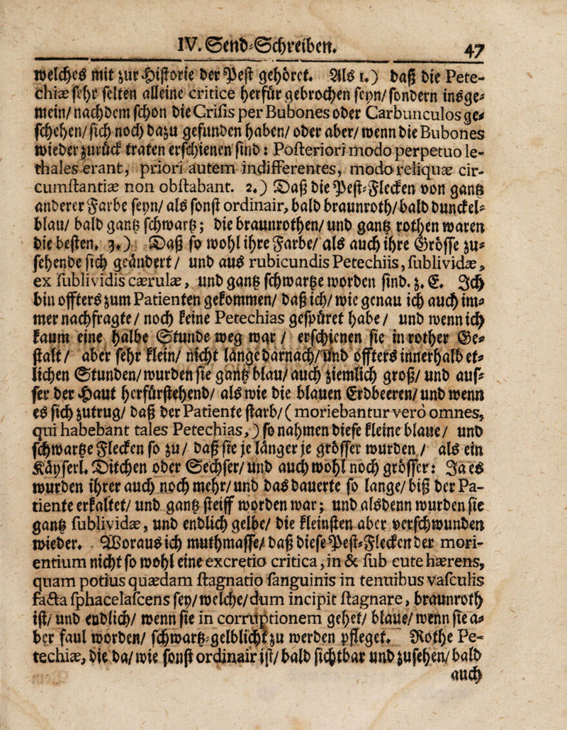 welcged mit jur bigotte bet ^eg gehöret. Silo u) tag t>ie Pete- chiae fcf>f feiten alleine critice f>erfüc gebrochen feon/ fonbern tnbge? tttein/naebbem febon bie Crifis per Bubones ot>cr Carbunculos ge< fcf)c£)en/ ftd) nod) baju gefitnben haben/ ober aber/ wenn bie Bubones wieber juröcf traten erfdjienen ftnb: Pofteriori modo perpetuo le- thales erant, priori autem indifferentes, modoreliquae cir- cumftantiae non obftabant. 2,) ©ag bie *j>eg*5leden »on gang anderer §arbe feint/ alb fong ordinair, halb braunrotb/balb bundel* blau/ balb gang febwarß; bie Braunrotf>en/ unb gang rothen waren bie begen, 5») ©ag fo wobl ihre $arbe/ald auch ihre ©rbjfe &u* febenbe ftch geänbert/ unb aud rubicundis Petechiis, fublividae, ex fublividis ceerulae, unb gang fdjwarge worben ftnb. j. 3d> bin offterö jum Patienten gekommen/ bag id)/ wie genau icf) aud) int« mernaebfragte/ nodb feine Petechias gefpöref habe/ unb wennidE) Fautn eine halbe ©tunbeweg war/ erfebienen fte inrotber ®c? jlatf / aber febr Bein/ nicht länge barnadytinbeffterß innerhalb et? iidjen ©funben/würben ge gang blau/auch jiemlidb grog/unb auf? fer ber #aut berfürgebenb/ alb wie bie blauen ßrbbeeren/ unb Wenn eb ftd) jufrug/ bag ber Patiente garb/ (moriebantur verö omnes, qnr habebant tales Petechias,) fo nal)ttten biefe Heine blaue/ unb fdjwarge gledfen fo ju/ bag fte je langer je grbjfer würben / alb ein Ädpferl, ©Heben ober ©eebfer/ unb auch wobl nodb gtoffer: 3a eb würben ihrer aud) noch mehr/unb bab bauerte fo lange/big ber Pa¬ tiente erFaltef/ unb gang getff worben war; unb albbenn würben ge gang fublividae, unb enblicb gelbe/ bie fleingen aber oerfebwunbett wteber, “SBoraubicb mutbmaffe/ bag biefe 9)eg*5lecfeitber mori- entium nid)f fo wobl eine exeretio critica, in & fob eute haerens, quam potiusqueedam ftagnatio fanguinis in tenuibus vafculis fäfta fphacelafcens fep/w eiche/dum incipit ftagnare, braunrot!) ig/ unb enblidj/ wenn ge in corruptionem gebet/ blaue/ wenn ge a? ber faul worben/ fcbwarg^gelbltcbf^u werben fgeget Stothe Fe« techiee, bie ba/ wie jbng ordinair ig/ balb gegtbar unb jufeben/ balb