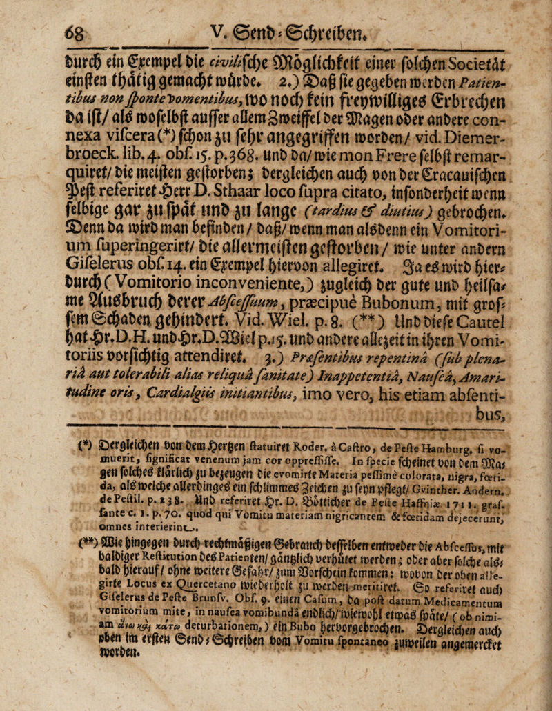 t>urd&amp; ein fjeempel bie civdiftfyt ÜBögltchfetf einer folgen Societat einjlen tfyatiQ $emad|jf »örbe, 2.) ®ajj fie gegeben »erben Patien- tibus nonß>ontet>omentibus,lt)0 HOCf) feitl fVet)tt)i(ligeg dfr&amp;ttC&amp;m i>a ifi/ ald »ofelbft auffer allemgmeiffel ber «»tagen ober anbere con- nexa vifeera (*) fd&amp;on 511 fehl’ angegriffen »orben/ vid. Diemer- broeck. lib.4. ob£ 15. p.368. unb ba/»ie mon Frere felbflremar- quiret/bie meinen geworben» begleichen auch »on ber Sracauifchen 5>e|i referiret #err D. Sthaar loco fupra citato, infonber^eit »enn felbtge gar jufpdt unö 511 lange (tardius (f diut'uu) gebrochen* S5enn ba »irbman bepnben/ baß’/ »enn man alebenn einVomitori- um fuperingerirf/ Die allermciflen geworben / »ie unter anbern Gifelerus obf 14. ein Tempel bten>on allegiret, 3a t$ »irb hier« burd^CVomitorio inconveniente,) jugleid) ber gute unb beüfeu me Sfuöbruclj berer AbfießUum, przecipue Bubonum, mit grop fern @(baben gebinbeft. Vid. Wiel. p. 8. (**) Unb biefe Cautel baf jpr.D.H. unb>&amp;r,D.2Bid p.15. unb anbere aflejeitin ihren Vomi- toriis »orjtcbtig attendiret. 30 Pr&amp;fentibw repentina (fubplena- tiä suit tolcTsibili äluis fsimtate) Innppctenttn, NAvisin- tudine oris, Cardialgiis initimtibtu, imo vero5 his etiam abfenti- bus. (*) ©<rgf<idjen »on öembergen ftatuirf! Roder. äCaftro, de Pefle Hamburg. fl vo- muern, fignificat venenum jam cor oppreflifle. In fpecie fdjeimf Soll t>em ffiai 8«n folcgeö flariicö jl! bej«gen tie evomirlt Materia peffimd colorata, nigra, feeri- da, alöroeiegeallerDingeöein fctjttmmcdgeicben ju jVgn pfkgf/ GWmher. Andern. dePeftil. p. l i 8. Unb referirtt $r.D. 55ofiid>?r de Porte Haffn i«e I 7 I 1. ga¬ lante c, 1. p, 70. quod <pn /orauu maferiamrugricantem &amp;fcetidam dejecerunf, omnes interierint^. C**) ©iejunpöen t)«rcf) i^ert Bebrmicft frefFdbeft mfmeber bie AbfcefTu«, mit bato^er Reftitution M Patienten/ gßnglid) verhütet werben; ober aber (oiebe aißi halb j)terauf/ o^nemciterß®ffabr/^mi^orfcbtmfommcii: n>Dt>on Der oben alle- gnU Locus ex Quercetano twfcerfjoft |U .»erbennminret ©0 referiW Giid) Gtfclerus de Peftc ßrunfv. Obf. 9. mm Cafum, ba poß datum Medicamentum voiBitorium mite, in naufea vomibunda ariemo^I etmß fpäfe/ (ob nimi- am decurbationem,) ein Bubo |>cri>orsef>roc&amp;en. ^eraleidien öud> »beium ©enb?©ctrfjbfti bm Vomitu fpomaneo juipeifen on^emer<fe( ipcfben*