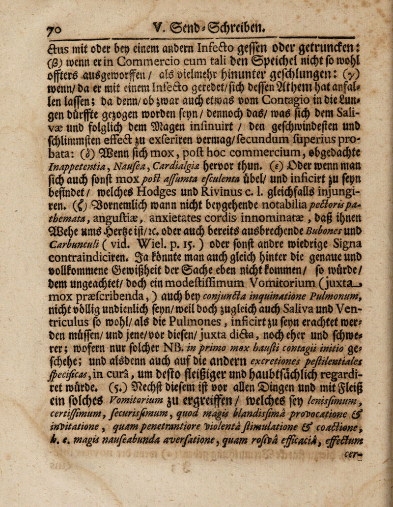jo V. 0enh '* 0d)t‘dbett* öus mit ober be^ einem anbern Infefto gejfen ober getruncfen: (ß) wenn ec in Gommercio cum tali ben 0peid)d nict>t fo n>of)l ojfteft aufgeworfen / oft oielmeht hinunter gefchlungen: (y) mm/ Da ec mit einem Infe&amp;o gerebet/ftcb Deffcn 5Ctt>cwi l>at anfat» len taffen; ba benn/ ob par auch etwa# oom Conragio in bie Sun# gen börffte gezogen morben fepn / bennoch baß/ maß ftcf) bem Sali- vx unb folglich bem ‘Singen infmuirt / ben gefchttnnbeflen unb fchlimmflen effeft &amp;u exfericen »erroag/fecundum fuperius pro- bata: (J) ,2Benn fidj mox, poft hoc commercium, obgebadjte Inappetentia, Naufea, Cardialgia berOO'C (s) ßbec Wenn man ftcb auch fort fl mox poB affumrn efiulmta übel/ unb inficirf ju fepn bejtnbef / welches Hodges unb Rivinus c. I. gleichfaßS injungi- een* (£) $3otnemlich mann nicht be^gehenbe notabiliapeBompa- tbemata, anguftiae, anxietates cordis innominatae, baß ihnen Qßebt «wS $ecf e ifi/ tc* ober auch bereift auSbrechenbe Bubones unb Carbunculi ( vid. Wiel. p. 15. ) ober fonji anbre »iebrtge Signa eontraindiciren. 3a tbnnte man auch gleich hinter bie genaue unb ooßfomroene ©ewißhdf bct0ache eben nicht kommen/ fo würbe/ hem ungeachtet/ bod) ein modeftiflimum Vomitorium (juxta_» mox praeferibenda,) aud) bet? conjmßa inquinatione Pulmonum, nicht oblieg unbienlich fepn/weü bo<h pgletch auch Saliva unb Ven- triculus fo wohl/ als bie Pulmones, inficirt &amp;u fet?n erachtet wer* ben roüffen/ unb jrne/oor biefen/ juxta di&amp;a, noch eher unb f<h®e* rer; WöfeW nur folchec NB. inprimo mox häuft/ centagii mitio ge* fchehe; unb alsbenn auch auf bie anbern exeretiones peftUmtiaia jpecificM) in curä, um befts fleißiger unb haubtfdchlteh regardi- ref würbe. (5.) Sftedjji biefem ijt »ot aßen ©ingen unb mit gleiß ein folcht« Vomitorium JU ergreiffttt / tuelchtö feh lenisßmum, certißlmum, fecurisfimum, quod magis blandisßmd promocatione (f irfoitationc, quam penetrantiore 'sioientä ftimulatione &amp; toaß'tene, k, t. magis naufeabunda averfatione, quam roftfsh ejficaciA, effeßum w-