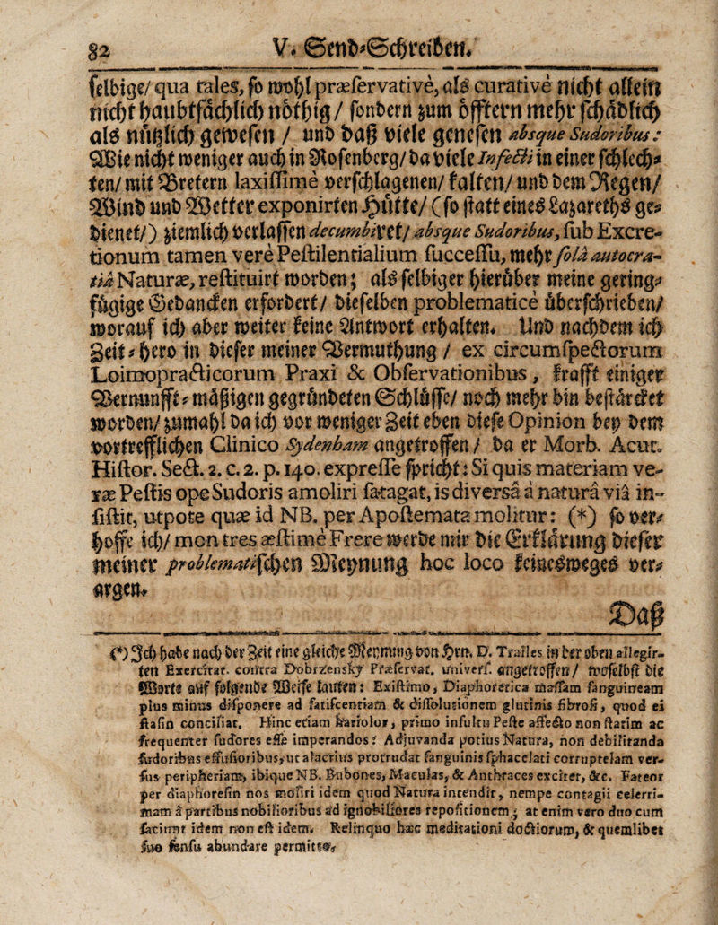 felbige/ qua rales, fo wol)l prasfervative, alb curative nicht allein nicht haubtfächlicf) trotzig/ fonberii jum offtcrn mehr fchäbfkf) alö tutljiich getvefen / unt> ba§ bide gcnefett absque sukonbus: ÖBie nicht weniger aud) in Slofenbcrg/ babtele infeBi in einer fchledj# tm/ mit SBretern laxiffime »erfcßlagenen/ falfcn/ «nt> bera (Kegen/ sißinb unb fetter exponirten f e/ (fo fiatt eineb £a;aretl)b ge# bienet/) penrlicf> »crlaffen decumbixtt/ absque Sudoribus, fab Excre- tionum tarnen vere Peftilenrialium facceffu, mehrfold autocra- *iiNaturae,reftituirt worben; alb felbiger hierüber meine gering# fägige ©ebancfen erforbert/ biefel&amp;en problematice überfdkieben/ worauf id) aber weiter feine Antwort erhalten, tinb nachbem ich geit#^ero in biefer meiner ‘jBermuthung / ex circumfpeftorum Loimopra&amp;icorum Praxi &amp; Obfervationibus, trofft einiger S&amp;ernunfft * mäßigen gegrünbefen (Schlüffe/ noch mehr bin beftärdet worben/ psmahl ba id) »or weniger geif eben biefe Opinion bep bem vortrefflichen Clinico Sydenbam angetrojfen / ba er Morb. Acut» Hiftor. Se&amp;. 2. c. 2. p. 140. exprefle fjmcht t Si quis materiam ve- yae Peßis opeSudoris amoliri fa-tagat, is diversä a natura via in- fiftit, utpote quae id NB, per Apoftematamohrnr: (*) fooer# hoffe icß/ men tres aeftime Frere werbe mir bk (Erfutturiq biefer meiner prabkmat$$ym CDicpnung hoc loco feisestoegeb »er# argem JDa# .. ■ ■■ -F «M fr-fnrrHf*f .- iffj. t - {*) 3$ \)aU nad) ker^it fine gleiche ®ecmni0t>on D, Traiies mhröBfii aliegir. feil Exefdtat contra Öobrzlenslcf Ffabfmaf. uniVeflt mißCtTlffm/ H?0'felbfl Mg QVif fofifenÖe SBeife lauten: Exiftimo, Üiaphorefic» mdiam fanguirream plus minus dlfpoaer« ad fatifcentiam &amp; diflblusibnem glutlnis fibrofi, qood ei ftafin eonciliar. Bincefiam fefariolor, primo infukuPeftc affedio nonftarim ac frequenter facTores effe imperandosf Adjtmnda potius Natura, non debtfitanda Hidorikns effu(ioribus,ut aheriu's protrudat fanguinis fphaceJati corrnptdam ver- fiis peripfeeriam, ibique NB. Bubones, Maculas, &amp; Anthraces ex dt er, öec. Fateor per diaphorefin noä möHrr idem quod Natnra intendlir, nempe contagii celerri- jnatn a parti’bn^ nöbifioribus a’d igriobiliores repofitioriem j at enim vsro duo curn faciirnt idem non eft idem* Rdinquo bsec aiedkationi dödHortiiU) &amp; queaalibci ha Ivafa abvindare permitt^