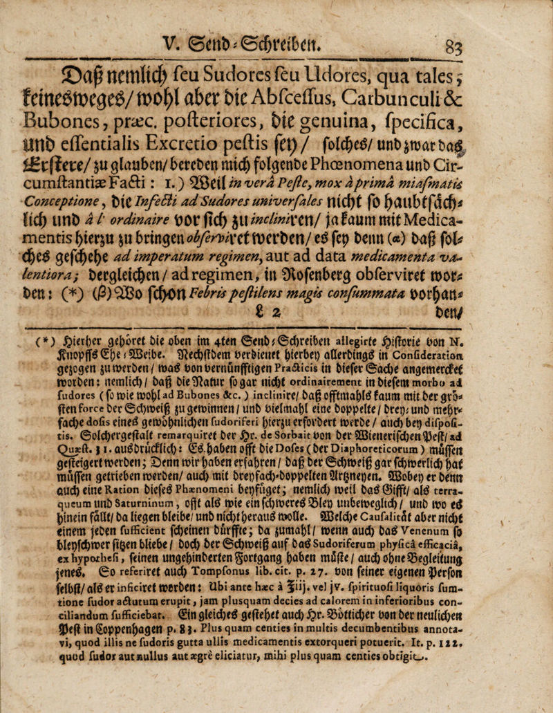 JDaf nemltc^ reu Sudorcs feu lldores, qua tales f f dne6tt>C$e#/ tt>0^>l aber fctcAbfceffus, CarbunculiSc Bubones, pra;c. pofteriores, bte genuina, fpecifica, imb effentialis Excretio peftis fet)/ fold)e<3/ unD jroat ba| lete/ $u glauben/ bereben mid) folgenbe Phcenomena unb Cir- cumftantice Fafti: 1.) 5®Cll in vera Peße, mox aprima miafmatk Conceptione, Die InfeBi adSudores univerfales fltCt)t fo gCUtbffild)* ftdf) tltlD al' ordinaire DOCftCf) $WinclintXtXi,/ ja fauttt mit Medica- mentis bierju 5« bringen WcrDen/ eö fcp beim («) Dag fok d)CÖ gefc^C^C W imperatum regimen, aut ad data medicamenta va* lentiora; Dergleichen/ ad regimen, in Slofenbetg obferviret tnor* Den: (*) (ß)c2Bo peßilem magk confummata DOt^an^ ß ä Den/ (*) hierher cjeDoret bie oben im 4ten 6mb^©djretbcn ailegirfe fyißcvie Pon N. j?uop(Td 1 Sßeibe. Sftecbßbem Perbienet gerbet) aHerbingd in Conßdemiom gezogen $umerben/ mad öonuernunfftigenPra&amp;icis in Diefer ®ac^e art<jemcrcfe€ rootben: nemlid)/ baß bie^ftatur fogar nid)t ordinairement inbiefemmorbo ai fudores (fo tüte mof)l ad Bubones &amp;c.) inciinirc/ baß oflftmabld faum mit Der gtb* ßen force ber 6d)meiß $u gemimten / unb tüelmabl eine hoppelte / brep* unb mehr* fad>e dofis eined gembbnlidjen fudoriferi bterju erfovbert merbe / and) bep difpofi- tis. ©old)ergeßalt remarquiref ber £r. de Sorbait uon ber £8tenerifd)en35ef!/ad Quxft.) 1. audbrueflid) j Qüdbaben oft Die Dofes (ber Diaphoreticorum > mfijfeti geffeigert merbeti; £)enn mir haben erfahren / baß ber ©cbmeiß gar fcbmerltdb hat muffen getrieben merben/aud) mit brepfach'boppeltenOIrpepen. 5Bobep er Denn <tud) eine Ration biefeö Pbasnomeni bepfuget; nemlid) mell bad@i|ft/ ald terra- queum unb Satuminum, offt ald mie einfdjmered Blep unbemegltd) / unb mo cd hinein fallt/ ba liegen bleibe/ unb nld)therauf moUe. 5Beld)e Caufaiitäf aber nicht einem jeben fufficient febeinen börffte; ba jumahl/ menn aud) bad Venenum fo blepfchmer ftgen bliebe / bod) ber ©cbmeiß auf bad Sudoriferum phyficä efficaciä* cxhypoibefi, feinen ungehinbertengortgang haben mäße / auch ohne Begleitung jened» ©0 referiret aud) Tompfonus lib.dt. p. 27. üon feiner eigenen iperfon felbß/ ald er inficiret merben ♦ Ubi ante haec &amp; ?iij. vel j V. fpirituofi liquoris fum- tione fudor a<5lutum erupit, jam plusquam decies ad calorem in inferioribus con« cilianaum fufficiebat. &amp; gleidjed geßehet aud) ^r. Bottidjer Don ber neuliche« 3Jeß in(Soppenbagen p» 81• Plusquam centiesinmultis decumbentibus annota- vi, quod illis ne fudoris gutta ullis medicamentis extorqueri potuerit. It. p. 122. quod fudor aut»ullus aut aegre eliciatur, mihi plus quam centiesobtigio.