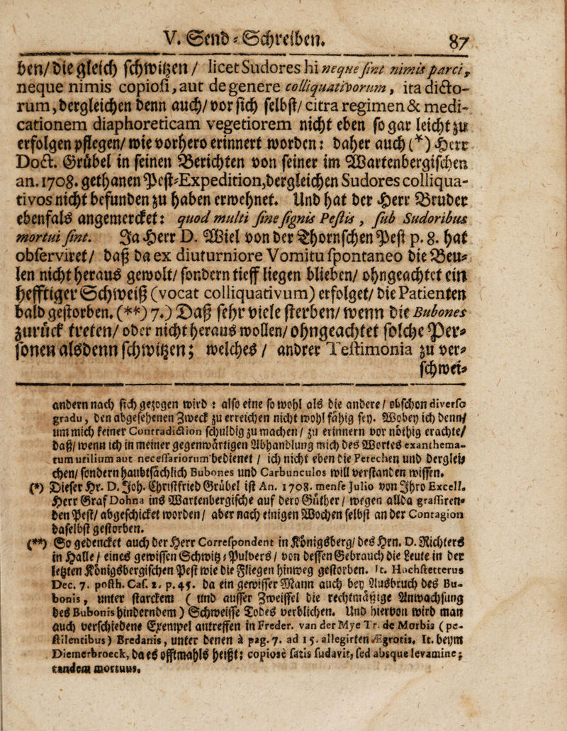 feen/ feie flieicf) fcfjWiljen / licet Sudores hi ncquefint nimisparc'tf neque nimis copioli, aut de genere colliquatfoorum, ira ditto- rum ,feergleicfeen Denn öud)/ »or ftefe feibji/ citra regimenSc medi- cationem diaphoreticam vegetiorem niefee eben fo gar leiefet erfolgen pflegen/ roie »orljero erinnert worfecn: feafeer micfe (*) .&amp;crr Do&amp;. ©räbel in feinen Berichten »on feiner im SBartenbergifcfem an. 1708. getanen <3>c|idExpedition3fecrgleicfeen Sudores colliqua- tivos nidjt befunben ju fenben erroefenet. tinb f>at feer $err SSrufeec ebenfalö nngemerefett quodmulti ßneßgnis Peflis , ßtb Sudonbm mortuißmt. 3« #err D. !2Jßiet pon feer ^feornfe^en ^eft p. 8. f>af obierviret/ feäfj fenex diuturniore Vomitu fpontaneo feie 33 eu* len nkl)tf)erau$ geroolt/ fonfeern tieff liegen blieben/ ofengeoefefef ein ^efftigev@ef)iPei0 (vocat colliquativum) erfolget/ feie Patienten fealfe geworben. (**3 7.) 2)a0 fefer feiele fierfeen/ wenn feie Buborns jiirucf treten/ ober niefetfeernuö wollen/ ol)ngeacfetet folcfee per* fönen alöfeenn fcfjwisen; welcfees / anferer Teftimonia p »er* fefewei» anbernnad) ftef) gezogen rnivb : alfo eine fon>ej)I qH bk anbete! 0&amp;fd)en diverfo gradu, Den abge fernen 3^cf $u erreichen nidjt faf)tg fei). SBobeg id) benrtf um mid) feiner Contradiaion fd)u!Dfo 5U mad>cn / ju erinnern fccrnbttjig erad)te/ Dagl menn id) in meiner gegenwärtigen 21bbanbiiwg raict) beß 2Bor(e£ examhema- tumufiliumaut necefiariorum bebienet / id) nidjt eben Diepetechen unb Dcrglei* d>en/fonbemf)atibtfäd)(id)Bubones unb Carbunculos föitt tttflanben mtffcn* {*) ©iefet i?r. D. 3ßf)* ©nflfrieb ©rubeJ tfiAn. 1708. menfcjulio s?on 3f>ro Excel/« #err©raf Dohna ind 5Öarfenbergifd>e auf bero@üfter/ wegen aUba graffiren* Den $ef?/ abgefebidfet worben / ober nnd; einigen SBoc&amp;en felbfl an ber Contagion bafelbfl geworben* (**) ®o gebende* oud) ber $err Correfpondent fn $omggberg/ M $rn» D. SHid>ter6 in £a0ef eined gemtffen®d)Wtg*$u!t>er$/ t>on bejfen©ebraud)bie £eufe in bet legten $6mg$bergifd;en $e|f wie bie gfiegen frinweg geworben* »t. Hachftetterus Dec. 7. pofth. Caf. 1, p.4f. ba ein gewijfer 3Ratm aud) b*p üluäbrud) be$ Bu- bonis y unter ftardem ( ttnö auffer jmeiffel bie reefrfmägige $lnwad)fung fceg Buborns ginbernbem) @d)wetffe £obeg aerMfcfyeti« Unb htert?ou wirb matt öud) t?erfd)ieÖene Tempel antreffen in Predef. van der mje Tr deMorbis (pe- ftrfeneibus) Bredanis, unter benett ä pag.J. ad 15. allegirten A^grcms, It. bepf Diemerbroeck, bae^ j)t\%U Copiose f^tls fudavitj fed absque levamiae j tmdem mon uns.