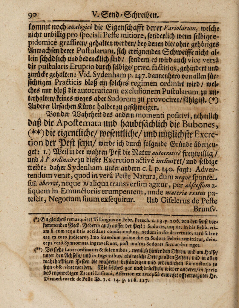 ■■■■■! ■■■!■■ . m «iw „ nn—i. — — ■ —WPJ&amp; nw ■■■ [IIM mmmn | in iiiwr fomrnt nod) ana/ogke bie (Sißenföafft btvtt rar/o/ar/m, roclcfje nid)* unbillig pro fpeciali Peile mitiore, fonberlicb toenn felbige e- pidemice graffiren/ gehalten roerben/ bei) Denen bie/ o(jne geh&amp;rigeS $(ni»acbfenberer Puftularum, fic^ ereignenben ©cf)tt)crffe nicht aU lein fcbäblidj unb bebencflicb ftnb / fonbern c$ rotrb auch vice versa t>»e puftularis Eruptio burcb felbige/ pra?c. faftitios, gel)inbert unb jurödfe gehalten: Vid. Sydenham p.147. bannenhero »on allen för* fkbrigen Pradticis bloß ein foldjee> regimen ordinirt wirb / toel* 0eö nur bloß bie autocraticam exclufionem Puftularum ju un» (erbalfen/feinem roegeö aber Sudorem ju provociren/ fähig iß, (*) Slnberer Urfacßen Äörge halber ju gefcbtoeigen, ‘iöonber ‘SBabrbeit be$ anbern momenti pofitivi, ne^mltc^ Dte Apoftemata unb f)<mbtfacf)ltcf> bte Bubones, (**) bte eigentliche/ mfmtitifyc/ unb nu#i#e Excre- tion bet ‘pefl fet>n/ rocrbe ich burdj) folgenbe ©rönbe über^eu* gef: 1.) SBeilinber wahren g>e(i bie Watut automtki fregntfffig / unb h /’ ordinairc\u tiefer Excretion a&amp;ive inclimnt/mt> felbige treibt t baher Sydenham unter anbern e. 1. p. 140. fagf: Adver- tendum venit, quod in vera Pefte Natura, dum neque fponte_» ful aberrat, neque t>i aliqua transverßm agitur, per aifieffimt a- iiquem in Emumäoriiserumpentem, unde materU exitm pa¬ tefeit, Negotium fuum exfequitur. Unb Gifelerus de Pefte Brun IV. gleich remarquiret Tillingius de Febr. Petech. c. 1 j.p. 106. pcn Dettfenfi fcor* fommenber? glecf f giebern/ aud) atiffer Der $efc: Sudores, mquk, in bis Febb. eti. amII cumrequtfitis aceidant conditionibas, nedumindiedecretono,rardfoknt «as ex toto judicare^ Imo interdum primo die ex Sudore Febris remittitur* dein- ceps verd Symtomata ingravefeunt, poß muitos Sudores fuccumbit seger. f *) Locis ordinariis &amp; felennibu*, nern(id) hinter Den Ohren/ unD am haifei imtev Den tafeln/unD in ingvinibus, aM welche Orte $u aßen gelten / unD in öden »afcr&amp;aftteet» Reffen Die ma|ren/ bzftantogm uuD orttntitQen EnviiAoria» j* 9» obfewivef morben. SBie gar nad)DrucHicf)/ mieberanberer/in fpeci* Deemhmrebigen Zacuti Lufitam, AfTertion ex avtopfii erföieifet bjft emefemerjar» Piemerbtoeck de Peße üb* 1, c, 3 4* p«116. u 7. - 9 4
