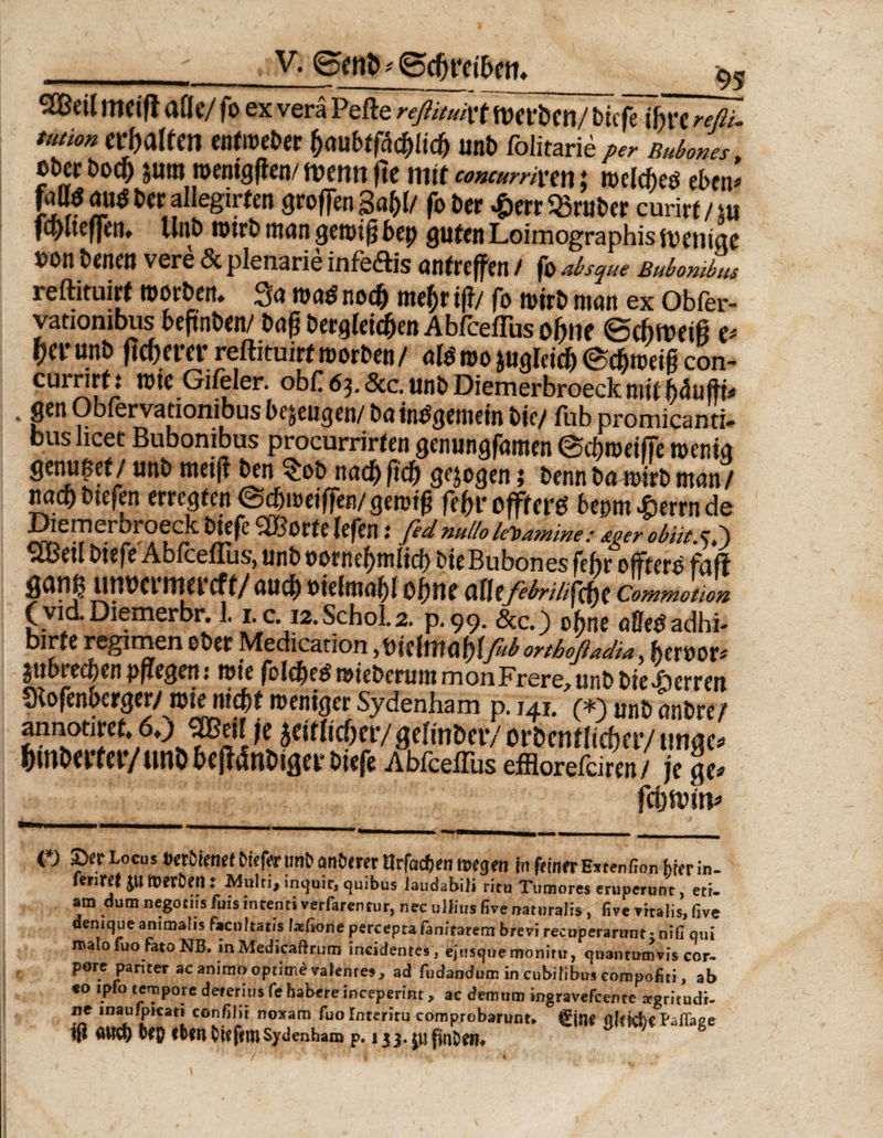 V. Seith«Schreibe tt. ..-_■ _95 9Beit meiß alle/ fo ex verä Pefte reßituivt merben/ biefe ihre reßi. tutionerhalten entmeber §mbtfäd)li<f) unb folitarieper Buborns, oöcr t>od) j«m tuentgften/ ftc mit concurrixew \ welche# eben* gSP ber allegirfen großen 3af)I/ fo ber ^>err «ruber curirt / m fcblteßen. Unb mtrb inan geroiß bep guten Loimographis metiigc »on benen vere 6c plenarie infe&amp;is antrefjren / fo absque Bubonibus reftituirt roorben. 3a roa$ noch mehr tf?/ fo roirb man ex Obfer- vatiombus beftnben/ baß begleichen Abfceffus ohne Schmeiß e* her unb ßcherer reftituirt roorben / afe roo zugleich Schmeiß con- currirt: rote Gi/eler. obf 63. &amp;c. unb Diemerbroeck mit bciuftb . 9£n Obfervationibus bezeugen/ bainbgemein bic/ fub promicanti- bus licet Bubonibus procurrirten genungfamen Schmeiße wenig genüget/ unb meiß ben $ob nachßcß gezogen; bennbaroirbman/ nach btefen erregten S^meißen/gemtß fehl* offterO bepm £errn de Die in erbroeck biefe SCßorfe lefen; fed, nullo leoamine .* so er obiitxP) 5Cßdl bisfc Abfceflus, unb uotnc^ml icf) btcBubones fehr foff fianp urmermereff/auch »ielmahl ohne affefebrilst Commotion (via.Diemerbr. 1.1.c.12.Schot2. p.99. &amp;c.) 0§ne affetf adhi- birje regimen ober Medication yioiehnnt)\fuborthoßadia^ bexvov* $\tbted)enpflegen 1 wie ßl^e#wiebexuittrnonFrere^unbbie^)exten SRofenberger/roie nicht weniger Sydenham p. 141. (*) unp anore f annotiret, 6») ^Btil je zeitlicher/gelinbcr/ ordentlicher/ tinge- hindertet*/und bcßMger biefe Abfceffus efflorefeiren/ je ge fchmtn $ ß {*) 2>er Locus t>er()retteft)teferunC)an{)cmtIrfactenme9en fit feiner Extenßon hier in. triTZt 01 tUffDCH ♦ ^Sulri> inquir, quibus laudabili ritu Xumores eruperunc , ett- am Qum negoeiis fuis intenti verfarentur, nee uliiusfive natural», five vrtalis,five denique animalis faeuhatis lasßone percepta fanitarem brevi recoperarunt «nifi qui mato fuo fato NB. mMedicaftrtiro tncidenres, ejnsquemonirur q»antumvis cor¬ pore pariter acantmoaptiind Talente» , ad fudandum in eubifiWs compofiti, ab «o lpfo tempore deren ns fe habere meeperint > ae dem um ingravefeente mgritudi- ne maufpKati confilit noxam fuo Interim comprobarunt. fine affkfel P'aßage