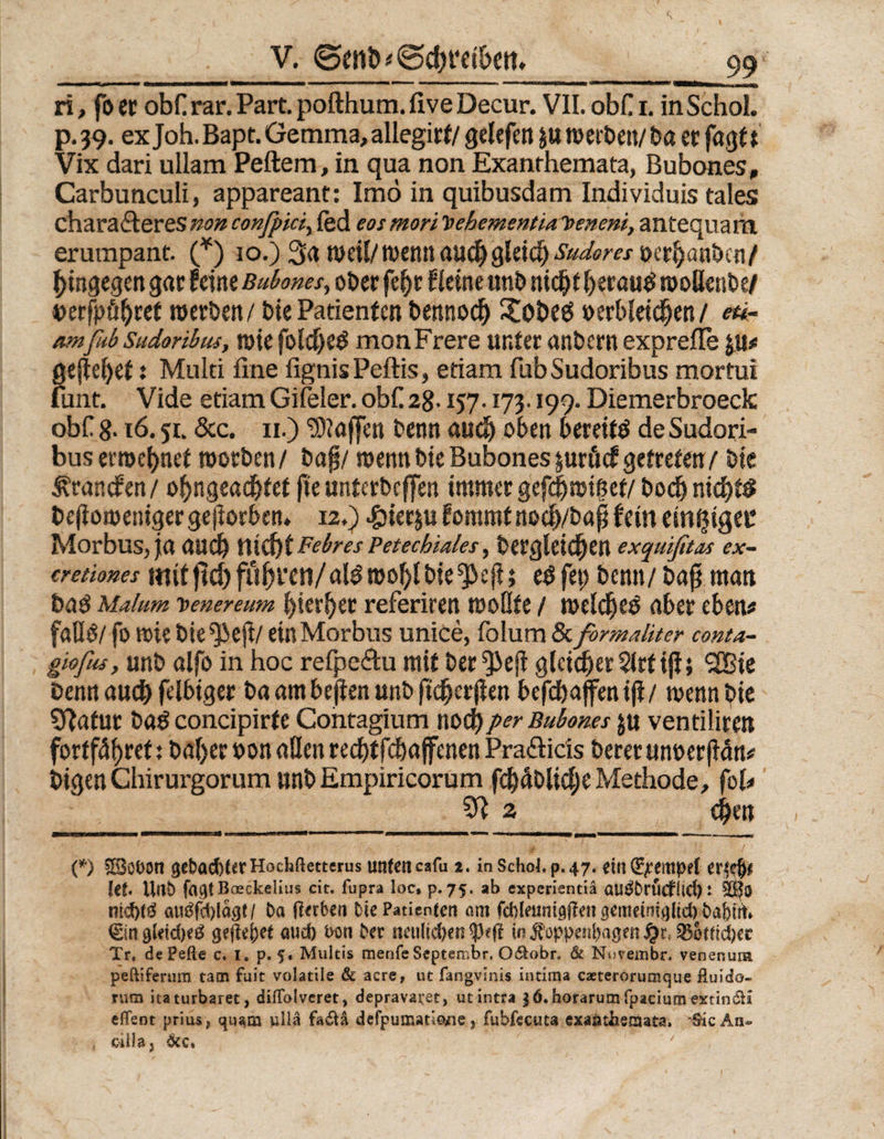 V. @enb'Schreiben, ri, fo et obf rar. Part, pofthum. five Decur. VII. obC i. inSchol. p.39. ex Joh. Bapt. Gemma, allegirt/ gelefen werben/ba er fagtt Vix dari ullam Peftera, in qua non Exanrhemata, Bubones, Carbunculi, appareant: Imö in quibusdam Individuis tales chara&eres non confpici, fed eos mori V ehement ia loeneni, antequara erurapant. (*) io.) 3a weil/wenn auch gletd) iWm?/ »crbanbcn/ hingegen gar feine Buborns, ober fe&r (leine unb nicht beraub wollenbe/ »erfpübref werben/ biePatienten bennodSj XobeeS »erbleichen/ eti- amßtb Sudoribus, wie foldjeö monFrere unter anbern exprefle $u* gejlebet; Multi fine fignis Peftis, etiam fub Sudoribus mortui funt. Vide etiam Gifeler. obC 28.157.173.199. Diemerbroeck obf 8-16.5t. Scc. 11.) Waffen benn aud) oben bereite de Sudori¬ bus ernennet worben/ baf/ wenn bie Bubones jurücf getreten/ bie branden / obngeadjtet fteunterbcffen immer gefc|wif?et/ bod^ nichts bejloweniger gejiorben. 12.) -gHerju fommt nocb/bafj fern einziger Morbus, ja auch HiebtFebres Petechiales, bergleic§en exquißtas ex- cretiones mitjW) führen/al3 wohlbie^ejl; eöfep benn/ bajj man tag Malum io e ne re um bierbet referiren wollte / welche» aber eben* faOö/ fo wie bie^ejt/ ein Morbus unice, folum Sc formaliter conta- gwfus, unb alfo in hoc refpeftu mit ber^ejl gleicher Slrtiji} 2Bie Denn auch felbiger ba am bejten unb ftcberjien befchaffen tji / wenn bie Sftafut ba£ concipirfe Cohtagium noch per Buborns ju ventiiiren fortf4f>ret: baljer »on allen reebtfebaffenen Pra&ids beretun»er(Mn* bigen Chirurgorum unb Empiricorum fcbüblicbeMethode, fob 2 cbm (*) £8obon 3cbad)NrHochßettcrus unten cafu t. in Schob p. 47. ein ^ernpef {et. Unfc» fa^tBaeckelius cit. fupra loc, p. 75. ab experientiä <Ul$DrÜcfÜd) t ntd)tö augfd)lacjt/ Da jlerben Die Patienten om fcfyleunigftett gettteintfllicf) Da&ut* €ingletd)e^ grji^et aud) bon Der tmi(id>en in ^oppen^agen £r( Q5otfid)er Tr. de Pefte c. i. p. 5. Multis menfeSeptembr. 0$obr, & Novembr. venenuni peftifertim tarn fuit volatile & acre, ut fangvinis intima caeterorumque fluido- rum itaturbaret, dillblveret, depravai;et, utintra $6. horarum fpaciura extin&a eflfent prius, quam ullä fa&ä defpumatio^ne, fubfccuta exaiuiienma, ‘Sic An®