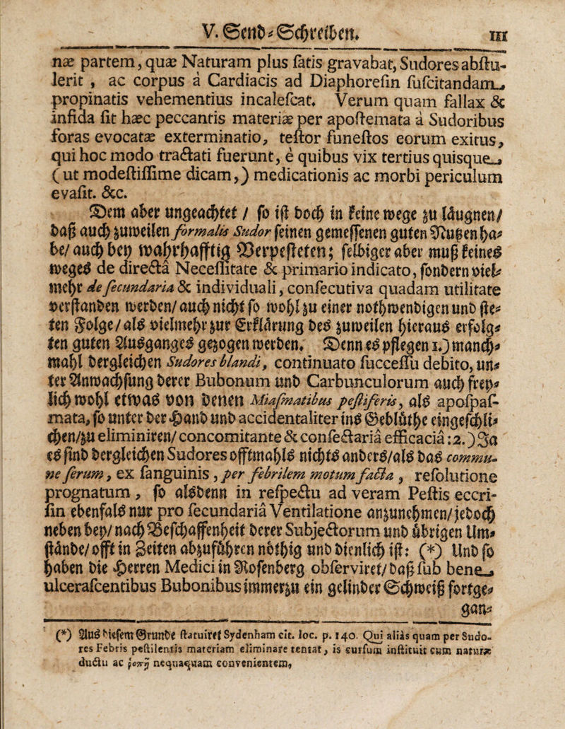nae partem,quaj Naturam plus fatis gravabat,Sudoresahftu- leric , ac corpus ä Cardiacis ad Diaphorefin fufcitandam_, propinads vehementius incalefcat. Verum quam fallax &amp; infiaa fit haec peccantis materiae per apoftemata d Sudoribus foras evocatae exterminatio, teftor funeftos eorum exicus, qui hoc modo traftati fuerunt, e quibus vix tertius quisque^ ( ut modeftifiime dicam,) medicationis ac morbi periculum evafit. &amp;c. - • ©cm aber ungeachtet / fo ifi Doch in feine roege ju läugnen/ baft auch ju weilen formales Sudor feinen gemeffenen guten SJhigen ha* * he/ auch bet) wahrhaft Q3erpefleten; felbiger aber mup feines wegeS de direftä Neceflitate &amp; primarioindicato, fonbernsiel* inehr de fecundaria 3c individuali, confecutiva quadam ntilirate »erjlanben werben/ auch nicht fo wof)4u einer nothwenbigenunb |te* ten $olge/alS »ielmehrpir grfWrung Des zuweilen hieraus erfolg« ten guten SluSgangcS gezogen werben, ©enn es pflegen i.) manch# mahl bergleichen Sudores blandi, condnuato fucceffu debito, un# ter Stnroachfung bercr Bubonum unb Carbunculorum au<h frep» lieh Wohl CttbdS bOH Denen Miafnatibus peßiferis, alS apoipafc mata, fo unter ber #anb unb accidentaliter inS ©eblüthe eingefchU* then/p eliminiren/ concomitante &amp; confeflariä efficaciä: 2.) Sa eS finb bergleichen Sudores offtntahlS nichts anberS/alS bas commu¬ ne ferum, ex fanguinis J per febrilem motum facta } refolutione prognatum, fo alSbenn in refpe&amp;u ad veram Peftis eccri- fin ehenfalS nur pro fecundariäVendlatione anpinchmen/jeboch neben hep/nach 53efchaffenheif Derer Subje&amp;orum unb fibrtgen Um» (Wnbe/ oft in Seiten ab$uf&amp;hren nbthig unb Dienlich ifb (*) Unb fo haben Die Herren Medici in Slofenberg obferviret/Dafjfub bene_. uleerafeentibus Bubonibus immerju ein gelinber©# weifj fortge* g«n* ».u »•—■ immuttdvu tmt.tn * rl nr »■—1 luiu«^ui ■ .. , u_ (*) ^kfem ©nmt>e ftatuirff Sydenham cit. foc. p. 140. Qui alias quam per Sudo¬ res Febris peftileafh materiam eliminare tentat > is curfutu inftituit cwm natur* du&amp;u ac }oiry nequaquam convenientem,