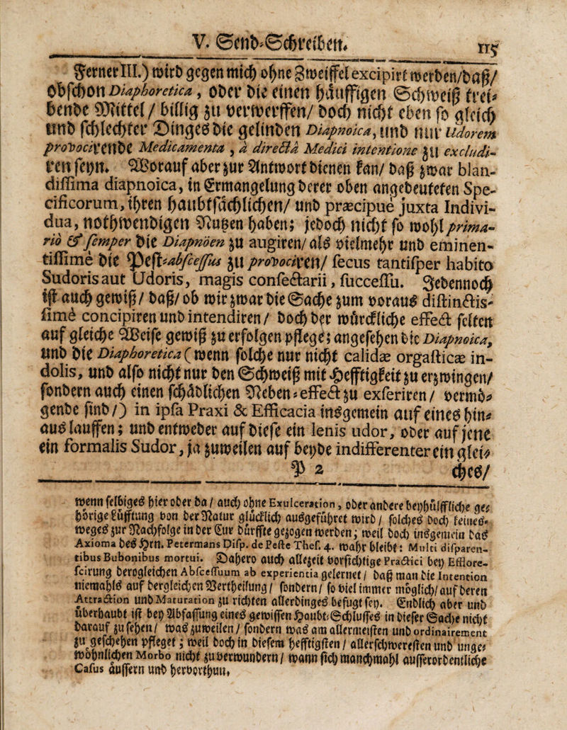 __V. ©ettß»Se&amp;t‘ei&amp;ett. tr^ $ernerlll.) roirt» gegen mieß oßne Smei jfel excipTrTtmfcetvUö^/ ößfebon Diaphoretica, oDev öie einen ßdttffigen ©eßtveiß frei* &amp;enöe 3D*?ifte( / billig 51t weiwerffen/ boeß nic^r eben fo gleich unb fd) 1 ec!)rei i n g e $ b 1 c gelingen DiApwoicA^ unb nur tidoyewt proDociMXtiX Medicamenta , a direBd Medici intentione ?U excludi- fen fei)». 5Borauf aber &amp;ur Slntwort bienen Um baß £©ar blan- diffima diapnoica, in Ermangelung berer oben angebeutefen Spe- cificorum,tßren ßaubffdcßlicßen/ unb praeäpue juxta Indivi- dua, notßttenbigcn SRugen haben; jeboeß nicht fö ©oßlprima¬ rid &amp;femper öie DUpnoen $u augiren/al£ öielme^r unb eminen« tillime bte ^t^abfcejfus jtt protociuw/ fecus tantifper habito Sudorisaut (Jdoris, magis confeftarii, fucceffii. Qetsennocß ijtaucß gewiß/ baß/ob wir&amp;wart>ie@acßesum »orauS diftinffis- fim6 condpiren unb intendiren / boeßber wörefließe effeff feiten auf gleiche SBeife gewiß ya erfolgen pßege; angefeßenfcie Diapnoica, isnb bte Diaphoretica ( wenn folcbe nur nießt calidas orgafticae in- doiis, unb alfo nießt nur ben ©eßweiß mit £ejftig?eit $u erzwingen/ fonbernaueß einenfcßäbließen SReben«effeftju exferiren/ oerttibs genbe ßnb/) in ipfa Praxi &amp; Efficada insgemein auf eincb ßin* aus laufen; unb enfweber auf biefe ein Ienis udor, ober auf jene ein formalis Sudor, ja zuweilen auf bepbe indiff erenter ein gfct> ^ 2 eßeö/ mmmmir 1 1 um 3 mmmmmrnmmmmmmmmm 1—rr-T-rrr-M n m wenn felbiged &amp;ierober ba / and) ebne Exuicemion, oberanbere benbuiffiidte ge' b»rige?u(ffung bon berSftatut glucf(id) autfgefübret wirb/ foldjcö bod) feinesv weged$ur?ftad)fo!ge in ber€ur bur|fte gezogen werben; weil bod) ifidgertnin bat* Axioms bedQrtl. Pctermans Difp. dePeftc Thef. X. Wa()r bleib?! Multi difpaten- tibus Bubonibus mortui. ©al)ero aud) aßejeit t»orftd>lige Pra&amp;ici bet) Efflore- fcirung berogleidjen Abfcefluum ab experiemia geiemet/ baß man bie Intention memafcifi auf bergleidjen 25er(i)ei!ung / fonbern/ fo diel immer moglid)/ auf bereu Attradhon unbMatutation ju ridjten aflerbingedbefugtfet). (gnblid) ober unb uberbaubt i(f bei)tbfafimtg einedgewifiren#aubt*6d)lu(fed inDiefer6«d)enidjf Oarauf jufejjen/ wad juweilen/ fonbern wad am aHermeißen unb ordinairement jtrgefd)eben pfleget; weil bod) in biefem ßefftigflen / a0erfd)Were|fen unbillige« wobnliebenMorbo md)f suöerrounbern/ wann ßd) manctjraobl aufferorbenflid)« Cafus außetn unb betbpvtbun, '