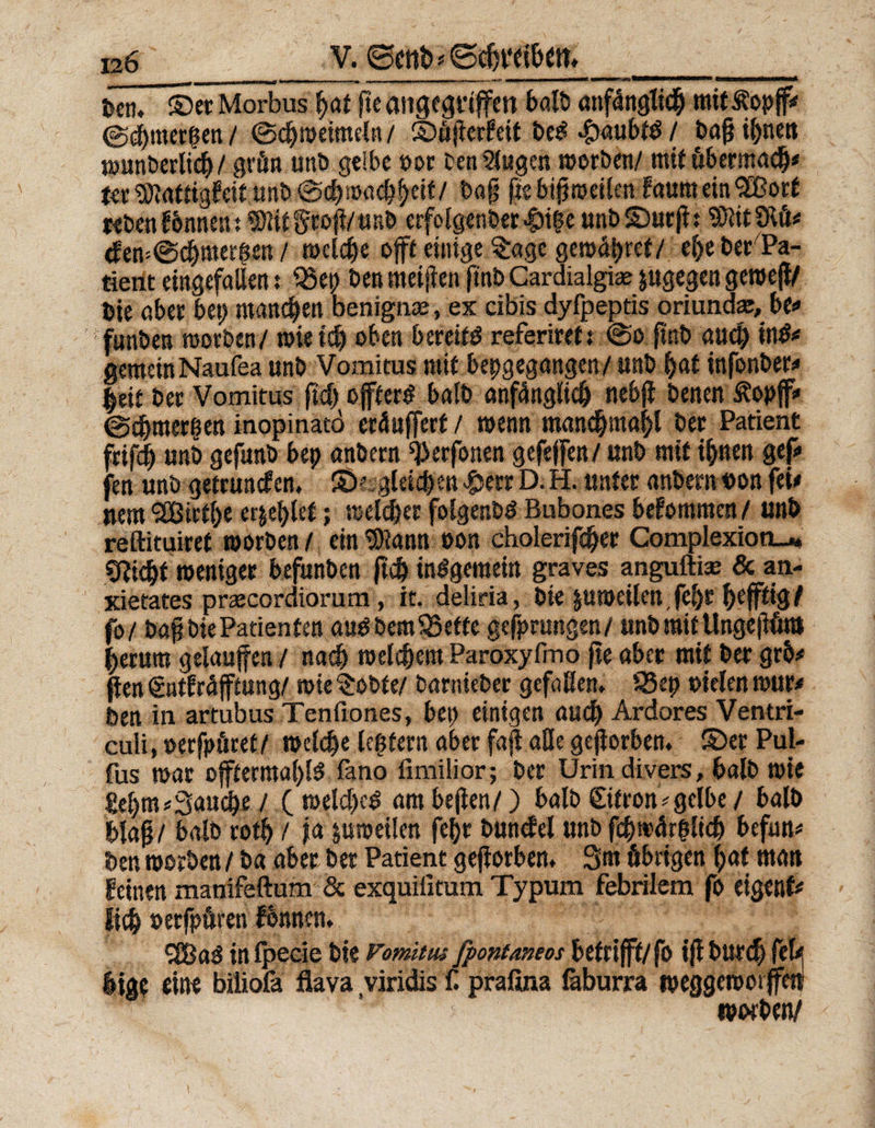 Den. ©et Morbus hat fte angegriffen t>ölt> anfänglich mitÄopff* ©chmerhen / ©chweimeln / ©üferfeit beS 4><*ubtS / baf ihnen wunberlich/ grün unD gelbe t>or bentßugen werben/ mit übermach* ter SDtatligfeit.unb ©<hmach|«it/ Dag fisbifweilen faumeinSBort rebenfbmten; ®lit gtof/ «nb erfolgenber Jpi(ie unb©urf: SRitStö* <few@chmerhen / welche oft einige §age gewähret/ ehe ber Pa¬ tient eingefallen; Q5ep Den meinen ft'nb Cardialgiae jugegen gewejl/ Die ober bet) manchen benigme, ex cibis dyfpeptis oriunda:, be# funben worben/ wie ich oben bereits referiert; ©o ftnb auch inS* gemeinNaufea unb Vomitus mit bepgegangen/ unb hat infonber* |eit ber Vomitus ftch öfters halb anfänglich nebjl benenßopff# ©chmerhen inopinato eräuffert / wenn manchmalf ber Patient frifch unb gefunb bep anbern ^erfonen gefefen/unb mit ihnen gef fen unb getrumfen. ©'-.gleichen $etr D. H. unter anbern uon fei# Item ^Eßirthe er&ehlet; welcher folgenbS Bubones befommen / unb reftituiref worben/ ein^iann oon cholerifcher Complexion_* Seicht weniger befunben fleh inSgemein graves angufti» & an- xietates prcecordiorum, it. deliria, Die pweilen,fel)C hejfttQ/ fo/ bafibie Patienten auSbem95ette gedrungen/ unb mit Ungeflüttl herum gelaufen / nach welchem Paroxyfmo fte aber mit ber grh# fen gntfräfftung/ wie $obte/ barnieber gefaflen. 55ep »ielen wur* Den in artubus Tenfiones, bep einigen auch Ardores Ventri- culi, »erjpüret/ welche Icßtern aber faflaße geforben. ©er Pul« fus war offterntal)lS fano fimilior; ber Urin divers, halb wie £ehm«3au<he/ (welches ambefen/) halb©tron*gelbe / halb blaf/ halb roth / ja pweilen fehr buncfel unb fchwär|lich beftm* Den worben / b« aber ber Patient geforben. 3m übrigen hat man feinen manifeftum & exquilitum Typum febrilem fo eigenf* Itdh oerfpüren fbnnen. SUßaS inlpeeie bie Vomtius fpontaneos betrifft/fo if burch fef hige eine biiiofa flava viridis C prafina laburra weggewotffett wwben/