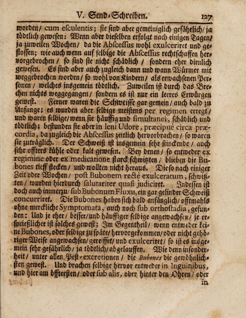 foorten/ cum efculentis; fte ftnb aber gemeiniglich gefdhrlid)/ja tbbtlich gerocfen; SBenn aber biefelbcn «folgt nad) einigen Sagen/ fa jutoeilen 5Cßod)en/ ba bie AbfcefTus mof>C exulceriret unb ge# hoffen; wie auch wenn auf felbige bie AbfcefTus rechtfchaffen 5er# »orgebrochen / fo ftnb fte nicht fdjdbfich / fonbern e^er bienlich gewefem ftnb aber auch zugleich bann unb wann Muriner mit weggebrochen worben/ fo wol)loon&inbern/ al^emaebfenen *3>cr# fonen / welched tnOgemein fbbtlid). Sutoetlen tfl burdj baö 55re# eben nichts weggegangen/ fonbern es ifi nur ein leeret erwürgen gcmejt. ferner waren bie @cf)tt>eiffe gar gemein / auch balb &u Anfängei es würben aber felbige meijienS per regimen erregt/ unb waren felbige/wenn fte häufig unb fimultanei, fcbdbltd) unb tbbtlidj» bejiunben fte aber in leniUdore, prrecipue circa prae- cordia, ba zugleich bie AbfcefTus zeitlich 5eroorbrad)en / fo waren fte jutrdglich* ©er (Schweift ijl insgemein fef>r füncfenbe / auch' febr öftere fühle ober falt gewefem 55cp benen/ fo entweber ex regimine ober ex medicatione ftarcf fchwt$ten / blieben bie Bu- bones tteff jieden / unb wollten nicht h^auS. ©ie fo nad) einiger Beit ober SBodben / poft Bubonem re<ße exulceratum, fehrotfi# ten / würben hierburch fälutariter quafi judiciref. Snbcffen ijl boch auch immer&u/fubBubonurnFluxu, ein gar gelinber @d)weifj concurriref, ©ie Bubones haben ftdj) balb anfänglich/ offtmahte ohne merdliche Symptomata, auch nod) fub orthoßadia, gefun# ben: Unb je eher/ be|fer/unb häuffiger felbige angewachfea/ je er# fpriefjlicher iff foldjeS gewefi; 3m ©egentheil/ wenn entweber fei# tte Bubones, ober felbige j» fpäte/ heroorgefommen/ ober nicht gel)5* riger^eife angewachfen/gereiffet/ unb exulceriret/ fo iji eS inSge* mein fehr gefährlich / ja fbbtlid)/ abgelaujfen. SCßie benn infonber# heit/ unter allen ^eff *excretionen / bte bie gewöhnlich# (Jen gerneji, Unb brachen felbige heroor entweber in Inguinibus, unb hier am bffterflen/ ober fub alis, ober hinter ben £>|ren / ober