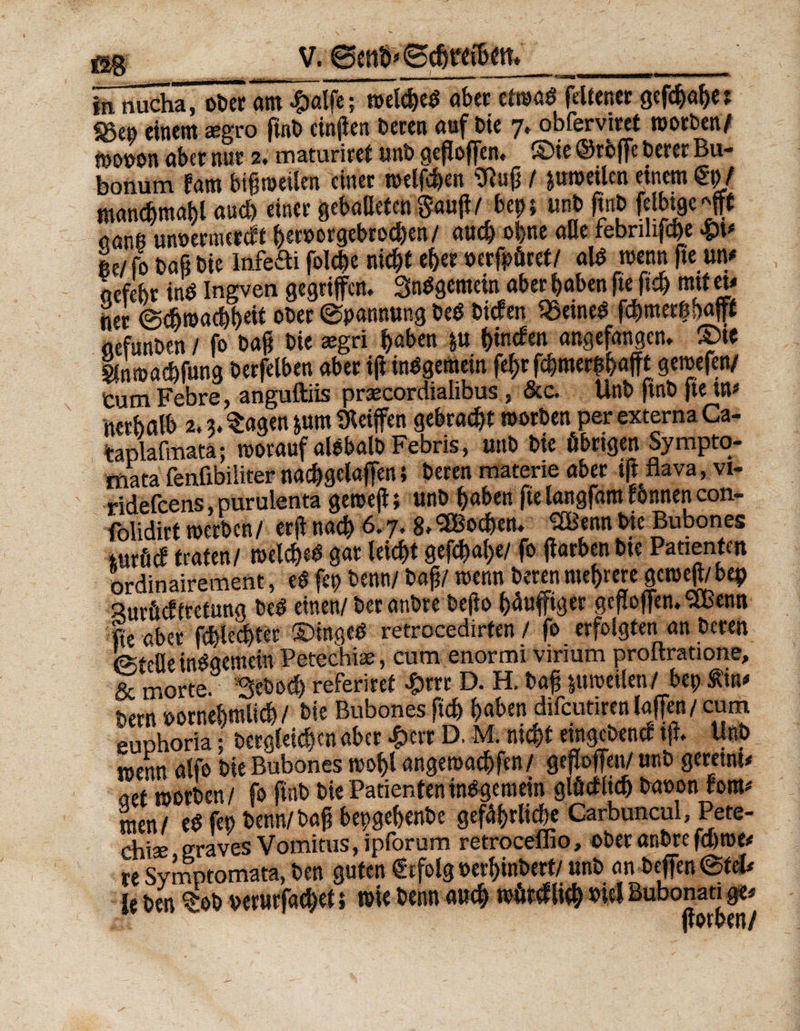 m BiiÄöÄi* ■«!*'«—— ■11 ■ ** 1 1 ■■ — in nucha, ober am cgwlfe; welched «bet cfraßö fcltener gefd)al)e? «ge» einem aegro ftnb cinfien beten auf bie 7* obferviret worben/ n>ot>on aber nur 2. maturiret unb geßoffen. ©ie ©rbffe feerer Bu- bonum tarn bißweilen einer »elften 9luß / &uwetlcn einem / mancbmabl and) einer gebadeten $auß/btr> «nb ftnb felbtge «ffft aanß unoermerdt &er»orgebrod)en / auch ohne ade febrilifdfe ße/fo baß bie infefti folc^e nicht eher »erführet/ al* wenn fie m aefebr ind Ingven gegriffen. Sndgemein aber haben fte ftdj mit tu tter ©chwachhdt ober ©pannung bed biden SSeined febmerßhafft aefunben / fo baß bie eegri haben ju (>in<fen angefangen, ©ie gtnmachfung berfelben aber ijtindgemein fc^r fchmerßhafft gemefen/ Cum Febre, anguftiis prsecordialibus , Scc. Unb ftnb fie UP ncrhalb 2.3. Sagen jurn Sletffen gebracht worben per externa Ca- taplafmata; worauf aldbalb Febris, unb bie übrigen Sympto- rtota fenfibiiiter nachgctaffen} beren materie aber tft flava, vi- ridefeens purulenta geroeji; unb haben fte langfam rönnen con- folidirt werben/ erß nach 6.7. 8. Wochen. ^Bennbie Bubones mxM traten/ wclched gar leicht gefchal;«/ fo ßarben bte Patienten ordinairement, ed fep beim/ baß/ wenn beren mehrere gcwejt/ bep Surücftretung bed einen/ beranbre beßo hüuffiger gcßoffen.SBenn fte aber fchlechtcr ©inged retrocedirten / fo erfolgten an beren ©fefle indgemein Petechi*, cum enormi virium proftratione, & morte. Seboch referiret £rrr D. H. baß ptweilen/ bep Äup him vornehmlich/ bie Bubones ftch haben difeutiren laffen / cum euphoria; Dergleichen aber £crt D. M. nicht eingebend t ff. Unb wenn alfe bie Bubones wohl angewarfen/ geffoffett/ unb geretm* aet worben/ fo ftnb bie Patientenindgemein glüdlid) Davon hm men/ ed fep benn/baß bepgefjenbe gefährliche Carbuncul, Pete- chise graves Vomitus, ipforum retroceffio, ober anbre fd)me* re Symotomata, ben guten €rfolg »erhinbert/ unb an Deffen©feU ie ben tob »erurfachet 5 wie beim auch würdlich »W Bubonau g<# flown/