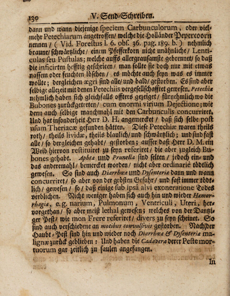 tarn» unb mann diejenige fpeciem Garbimculorum, ober »tel< mehr Peeechiarum angetroffen/ melche Die £oßdttber ^epet’COOm nennen / ( Vid. Eoreftus 1. 6. obf. 36. pag. 189. b.) nehmlich braune/ fd)mdrsltcbe / einem ^fefferforn nicht und^nltd&e / Lenti- cuias feu Püftulas; meld)e aujfd aßergraufantjie gebrennet/ fo baf? t>ie inficirten heftig gefcfjrieen/ man foflte fie boc§ nur mit etmaS naffem ober fernsten löfeben/ e$ möchte auch fepn mag e$ immer moBfe; bergleichen rngri ftnbaße/unb halb/geworben. ftub aber felbige allezeit mit benen Petechiis »ergefeßfebafftet gemefen. Petechi* nehmlich haben fich gleichfalls offtecS gejeiget/ fürnehralich roo bie Bubones &urhdgetreten / cum enormi virium Dejedtione; mir Denn auch felbige manchmahl mit ben Carbunculis concurriref« linb hatinfonberheit-herr D. H. angemerefef / bah fidt) felbepoft ufum Theriacae gefunben hätten, ©iefe Petechiae mären tbeild X0t\)l tl>eils lividae, tf>eüS bläulich/unb fchmär(?licb; unb ftnb fafl aße/ fo bergleichen gehabt/ geworben; auffer baft Jperr D. M.ein 3Beib hieroon reftituiret ju fepn referiret/ bie aber zugleich Bu¬ bones gehabt. Jphu unb Pruneiu ftnb feiten / feboch etn# unö ba^ anberemahl/ bemerdet morben/ nicht aber ordinarie tbbtlich gemefen. (So ftnb auch Diarrhoe* unb DyfenterU bann unb mann concurriret/ fo aber »on ber gröfien ©efahr/ unb fajiimmer tbbf< lieh / gemefen / fo / baß einige fub ipsä alvi exoneratione $obed »erbitchen. 5Richt meniger haben fich ««<1 h‘« «nb rcieber H&mor- fhagis, e.g. narium, Pulmonum, Ventriculi, Uteri, her# »orgethan/ fo aber meiß lethal gemefen 5 melcheS ron ber©an|ü ger ^eji/ mie mon Frere referiret/ divers $u fepn fheinef. @0 ftnb audh »erfebiebene an motibus convulßvis geworben. Sftacbjber Staubt > ^ejl ftnb hin unb mieber noch Diarrhoe* & DyfenterU ma- lignae juröd geblieben j Unb haben bie Cadavera betet Pefte mor- tuorum gar zeitlich &u faulen angefangen. \ lu