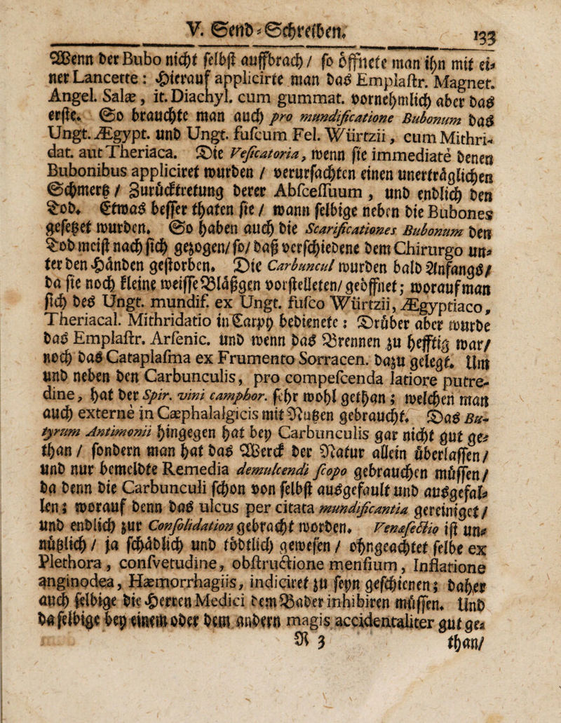 _V. ©entschreiten, 135 SBcmt 6er Bubo nicht felbji auffbraef) / fo öffnete man i(>n mit eb> nerLancette: hierauf applicirte man bab Empiaftr. Magnet. Angel. Salm, it.Diachyl. cum gummat. vornehmlich aber t>a* erfle. ©0 brauste man auch Pro mundificatione Bubonum baö Ungt. Acgypt. unb Ungt. fufcum Fel. Wiirtzii, cumMithri- dat. autTheriaca. ©ie Veßcatoria, menn fie immediate bene« Bubonibus appliciret mürben / verurfachtcn einen unerträglichen ©chmer| / gurücftretung berer AbfcelTuum , unb enblich ben ^ob* etmaS beffer traten fie / mann felbige neben bie Bubones gefe$et mürben. ©0 hüben auch bie Scanßcatimes Bubonum ben $ob mcifl nach jtch ge&amp;ogen/fo/ bafj »erfchiebene bem Chirurgo m» ter ben £anben gejiorben. 2)ic Carbuncul mürben halb Slnfangö/ ba fie noch Heine meiffe£Bl%e.n vorjlelieten/gebffnef; moraufman ftch beö Ungt. mundif. ex Ungt. fufco Wiirtzii, .Egypriaco, Theriacal. Mithridatio inSarpt) bebienefe 5 ©rüber aber mürbe baO Empiaftr. Arfenic. unb menn ba$ trennen ju heftig mar/ «och baö Cataplafma ex Frurnento Sorracen. baju gelegt. Um Unb neben ben Carbunculis, pro compefcenda latiore putre- dine, hat ber spir. vini camphor. fct)i mohl gefljan ,* melden man auch externe in Cmphalalgicis mit CRu(sen gebraucht; ©a$ Bu- tyrum Antimomi hingegen hat bep Carbunculis gar nicht gut ge* thnn / fonbern man hat ba$ 2Bercf ber Cftafur allein überlaffen/ unb nur bemelbte Remedia demulcmdi fiopo gebrauten müffen/ ba benn bie Carbunculi fchon »on felbfi au^gefault unb auSgefafc len 5 morauf benn laß ulcus per citata mundißcantia vereiniget / unb enblich jur Confohdaüon gebracht morben. Femfeäw iß un# «üblich / ja fchäbbch unb fbbtlich gemefen / ohr.geachfet felbe ex Plethora, confvetudine, obftru&amp;ionemenfium, Inflatione unginodea, Hmmorrhagiis, indiciref ju fepn gefchicnen; baher auch felbige bie Werten Medici femSBaber inhibiren müffen, Unb ba felbige bep einem ober bem anbern magis accidentaliter gut ge*