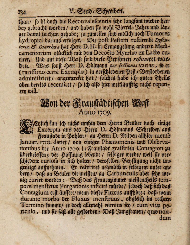 V. ©ent» * fljan/ fo iß bod) bie Reconvalefcentia fel>r langfam wieber her* bcp gebracht Worten/ unb haben fte woljlViertel*3al)re unb län* ger bamit p tlpn gehabt; ja pwcilen ftnbenblich noc^Tumores hydropici barau£ erfolget, ©ie poft Peftem reftirenbe Dyftn- teri&amp; &amp; Diarrhmd hat 4>err D. H. in Ermangelung anbercc Medi- eamentorum glücklich mit bem Deco&amp;o Myrrhae ex Lafte cu- riret. Unb auf biefe <3Cßetfe ftnb biele ^)evfonen reftmiut ben» SEßaö fonji $err D. «jpblntann per ßB'tones varias, fo er (rariffimo certe Exemplo ) in oerfchiebenen ^eß* 'üSerßorbenen adminiftriret / angemercfet hat/ folclje^ habe ich guten §h£il$ oben bereite recenüret / fo ich alfo hier roeitläufftig nicht repeti« m will* Hon Per SlMuftöWiftpm Heft t Anno 1709. lan id) nicht umhin bem <£erm 93rubet noch einige Excerpta öuö beo 4)erm D, ^blmannS (Schreiben au$ Sraufiabt in fohlen/ an 4jerrn D. Silben allhiee menfe Januar, ryio. datirt / eon einigen Phaenomenis unb Obferva- tionibus ber Anno 1709. in §rau(Jöbf graffirfen Contagion p überbrieffen; ber Hoffnung lebenbe / felbiger werbe/ weil fte »er» fd)tebene curiofa in ßdj galten / berofelben 33epfügung nicht un» geneigt auffnef>men, Er referiret nehmlich in feibigem unter m bem / bah an beulen bie meinen/ an Carbunculis aber feljr m> nig curirt worben t ©ah baö $rauen&amp;immer meißenfhetlS tem¬ pore menftruae Purgationis inficirt würbe/ jebodj bajjft<hba$ Contagium erji duffere/ wenn biefer Fluxus auffh&amp;re; baß/wenn durante morbo ber Fluxus menftruus, obgleich int regten Termino fomrne/ er boch allemahl nimius fep / cum vitae pe- riculo, unb fte faß alle geßorbent ©aß Sungfraue»/ quas non- ‘j dum