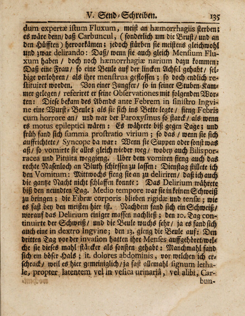 dum expertee iftum Fluxum, meip an hasmorrhagiis jicrben» e$ wäre Denn/ bap Carbuncul, ( fonberlkp um Die ^ruji/ unb an ben -&amp;öfften) peroorFäment jebocp pörben fte mcipenö gleicproopl unb jmat delirando: ©ap/ wenn fte aucp gleich Menfium Flu¬ xum paben / bocp nod^ hasmorrhagia? narium baju Fontnten: ©ap eine grau/ fo eine 33eule auf Der linden 5(cf>fel gehabt/ fei« pige »erlopren / ai$ i^re menftrua gesoffen; fo Doch cnbltcp re- ftituiret worben. Q3on einet Jungfer/ fo in feiner @tubemj\am* mer gelegen/ referiret er feine Obfervationesmit folgenben‘aBor*» ten: ©iefe beFant beti Slbenbö ante Febrem in finiftro Ingvi- ne eine ‘äBurp* Q3eule} alö fte pcp in$ SSette legte / peng Febris cum horrore an/ unb mar ber Paroxyfmus fo parcf / ai£ wenn e$ motus epileptici wären : wäprete bip gegen Sage; unb früh fanb pcp fumma proftratio virium; fo ba$ / wenn fte ftcp aupricpfete / Syncope ba mar t SSBenn fte ©uppen ober fonp mag ap/ fo vomirte fie alleg gleicp wieber meg/ wobei) aucp Bilispor- racea unb Pituita roeggieng. Uber bem vomiren peng aucp bag rechte Sftafenlocp an QSlutp fcpieflen &amp;u laffen t ©ienpag piflcfe icp ben Vomitum: Sföittwocpg peng pean $u deliriren / bap icp aucp bie gange Sfiacpt nicpt fcplaffeit Fonnte: ©ag Delirium wäprefe bip ben neunbten Sag. Medio tempore mar peilt Feinen ©cpmeip ju bringen; bie Fibree corporis blieben rigide unb tenfe; mie eg faP bet; ben meipen pier ip. Sftacpbem fanb ftcp eintScproeip/ woraufbag Delirium einiger ntaffen nacpliep; ben io. Sag con- tinuirte ber ©cpweip/ unb bie Q3eule wu cpg fepr/ ja e$ fanb fiep aucp eine in dextro Ingvine; ben 13* gieng bie 33eule auf: ©en Dritten Sag »orber invaiion patten ipre Menfes aujfgepbref/roel* <pe fte biefeg mapl pätder alb fonpen gepabt: Sttancpmapl fanb pd) etn bbfer £alg ; it. dolores abdominis, »or melden icp er* fcpracF./ roeil eg pier gemeiniglicp/ ja fap aßcmapl iignum letha- le, propter latentem vel in veüca urinariä, vel alibi, Car- bmi-