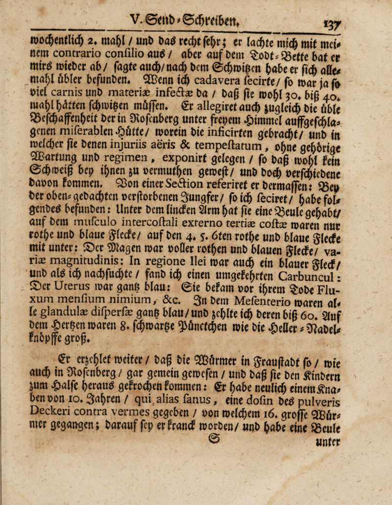 _JV. Bfttb * Bd)t‘f iU tt» wöchentlich 2. mahl/unb badr«df>tfc^r; etlacbfe'michmit mcl* ttent contrario confilio au$ / aber auf bent $obt* Sßette bat er rnirö wiebcr ab/ fagte auch/nach bem ©chwißcn habe er ßch alle* ntaf)l öbler bcfunben. <2Bcnn id) cadavera fecirfe / fo war ta fo viel carnis unb materiae infe&amp;a; ba / baß fte wohl 30, biß 40* w# fyätten fcbmißen müffen. gr allegiret auch zugleich bie öble 95efchaffenhett bet in 9lofenberg unter freiem Fimmel auffgefcßla* genen miferablen^üffe/ worein bte inficirfen gebracht/ unb in welcher fte benen injuriis aeris &amp; tempeftatum, of)ne gehörige Wartung unb regimen, exponirf gelegen / fo baß wold fein ©djrociß bet) ihnen $u »ermüden gemeß/ unb bod) »erfchiebene baoon fommett. 93on einer Se&amp;ion referiref er bermaffen: 95eu ber oben* gebadeten »erßorbenen Jungfer/ foidj feciret/ habe fol* genbed befunben: Unter bem linefen 2lrm hat fte eine Q3eule gehabt/ auf bem mufeulo intercoftali externo terriae coftte waren nur rotbe unb biaue ftlecfe/ auf ben 4, j. 6ten rot(>e unb blaue glecfe mit unter: ©er Klagen war »oller rotten unb blauen §iecfe/ va- ri^ magnitudinis: In regione Ilei war auch ein blauer glecf/ unb al$ ich nachfuchte / fanb ich einen umgefehrten Carbuncul • ©er Uterus war ganß blau: ©ie befam »or ihrem $ob< Flu- xum menfium nimium, &amp;c. 3« bem Mefenterio waren ah le glandula: difperfe ganß blau/unb fehlte ich berenbiß 60. Stuf bem Berßen waren 8. ßhroarße ^önctchen wie bie £eßer * 9?abel* fnbpjfegroß, : ■ €r erlief weiter / baß bie 2B firmer in ftraußabt fo / wie audh in Slofenberg / gar gemein gewefen / unb baß fte ben Äinbertt jum £alfc heraus gefrochen foromen: gr habe neulich einem Äna* benoon 10. fahren / qui alias fanus, eine dofin beS pulveris Deckeri contra vermes gegeben / »on welchem 16, groffe <2Bfir* nter gegangen; barauf fep erfranef worben/ unb habe eine Jßeule @ unter