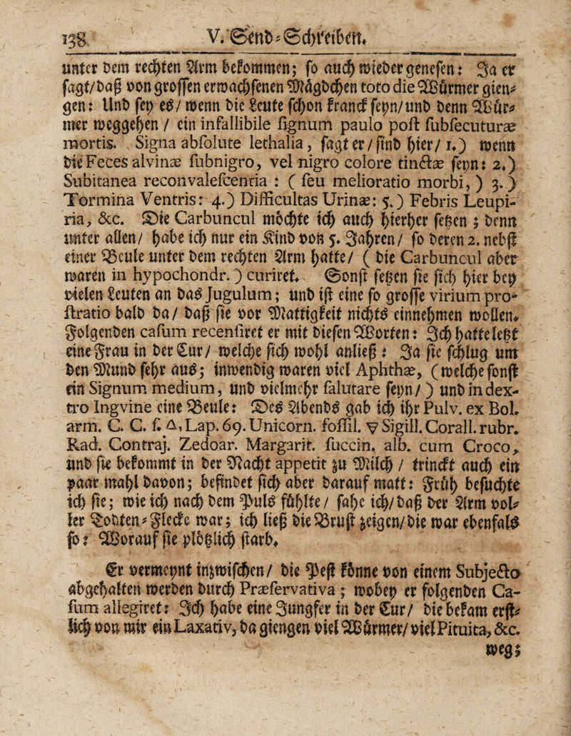 ijg, V.'0?nö' ® cbt'eibett. ■ ■ ■■ ■ m—thwb» tmum i -— , ■ ■ - 1»rmmwi'firrn IM—U flf-, i im n J unter Dem rechten $lrm bekommen; fo auch »iebergenefen; 3a er fagt/Dag Don groffen erroaebfenen ^Mgbcben toto die 9J£örmer gien* gen: UnD fei) e$/ »enn Die Seufe fd)on franef fepn/unb Denn %'ör« nter »eggeben / ein infallibile ßgnum paulo poft fubfecuturee mortis. Signa abfolnte lethalia, fagt er /gnb Ijier/1.) »ent» DieFeces alvinm fubnigro, vel nigro colore tinftae fet;n: 2.) Subitanea reconvalefcentia : ( feu melioratio morbi, ) 3. ) Tormina Ventris: 4.) Difficultas Urinae: 5.) Febris Leupi- ria, &amp;c. ©ie Carbuncul mbd)te idb aud) $»ert>er fegen 5 Dem» unter aüen/ idj &amp;»r ein ÄittD »on 5, Sauren/ fo Deren2. nebg einer Q3cule unter Dem redeten 2!rm batte/ ( Die Carbuncul aber »aren in hypochondr.) curiret.. ©onft fegen fie ftcb hier bep rieten Leuten an Dad Jugulum; unD tg eine fo grojfe virium pro* ftratio balD Da/ Dag fie ror 9)tatt»gfeit nid)fö einnebmen »ollen, golgenben cafum recenfiret er mit Diefen ^Borten; 3dE)f)attele$t eine grau in Der Cur/ »elebe geb »obl anlieg t 3a fie feblug un» Den ^unDfebr aud; inmenbig waren otcl Aphthe, ( reelle fonjl ein Signum medium, unD Diclmcbr falutare fepn /) unD in dex- tro Ingvine eine SBeule: ©ed $lbenbd gab idj tf>r Pulv. ex Bol. arm. C. C. £ Lap. 69. Unicom, foffil. v Sigill.Corall. rubr. Rad. Contraj. Zedoar. Margarit. fuccin. aib. cum Croco» unD fie befommt in Der SRadjt appetit gu 3)itld> / trineft aud) ei» ^aar mabl Daron; begnDet ftcb aber Darauf matt: grty befugte ieb fie; wieid) nach Dem fuld füllte/ fabc ieb/Dag Der Strm ool* ler tobten* glede war; ieb lieg DieSSrng &amp;eigen/bie war ebenfald fo r <2Borauf fie plb§li$ ftarb. fr rermept tnpifc&amp;en/ Die feg fbnne Don einem Subjeäo abgetjalfeti »erDen Durch Praefervativa; »obep er folgenDen Ca- fum aliegiret: 3cb habe eine Sungfer in Der Sur/ Die befaßt erg# lic| Do» mir ei»Laxativ, Da giengen Diel SCB ärmer/ DielPituita, &amp;c. ^ vf ■’ »egt l