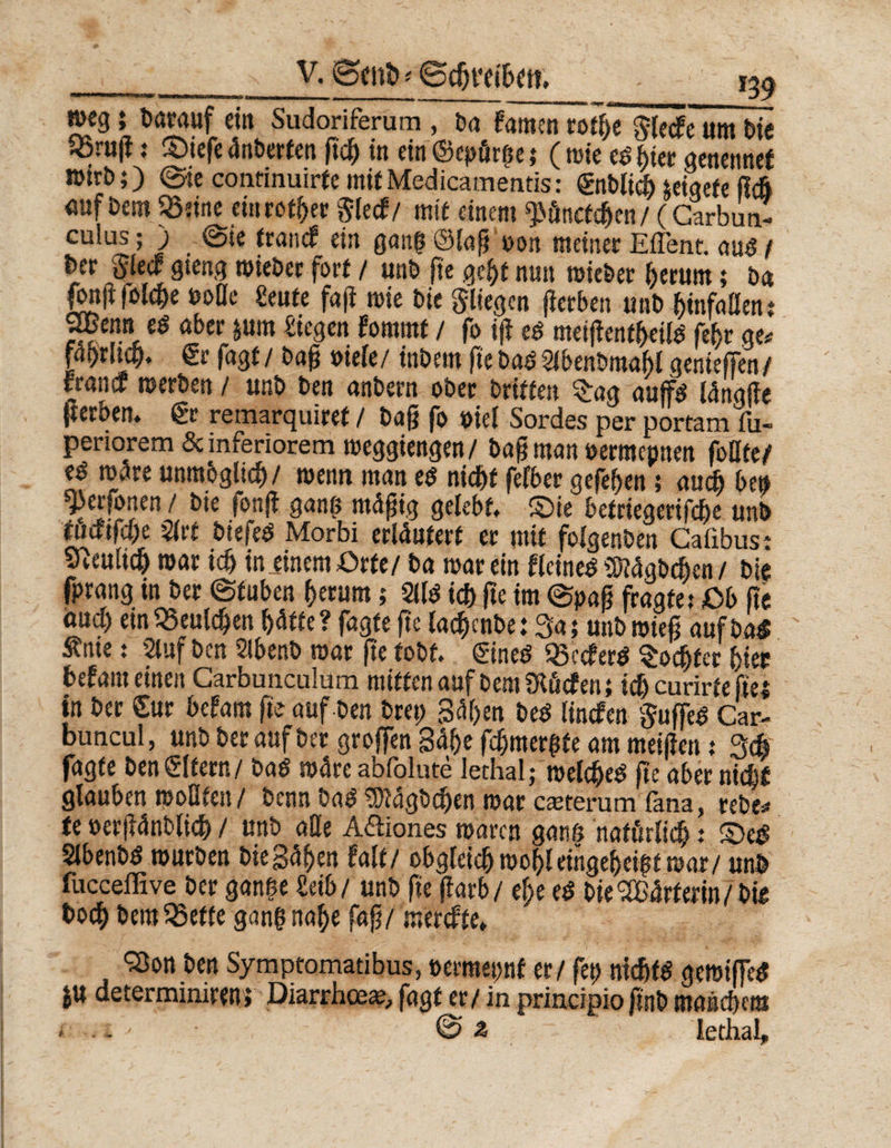 ___V. Bent> * ©djve weg} barauf et« Sudoriferum , ba famen rotf)7 glecfe um Die 5öru(i: ©iefe 4nberten g# in ein ©epörge; (wie regier genennef Wirt);) ©ie conrinuirtemifMedicamends: gnbliclucigefe fl# <suf feem «eine ein rotier $lecf/ mit einem ^önctdjen/ (Carbua- euius; ) ©te francf ein gang ©lag t>on meiner Eflent. aus / Der Siede gteng mieber fort / unt> fte gebt nun mittler herum; ba fonfifolc^e tsoöe Seute faß mie Die fliegen gerben unt> binfallen; öbet’ &amp;U1* ^egen fommt / fo ig ed meigenfbeild fehr ge# fni)rJtct>. €r fagt/ baß »iele/ inbem fte badSlbenbraabl genieffen/ francf werben / unb ben anbern ober Dritten £ag auffd langße (terben. gr remarquiret / Dag fo »iel Sordes per portam fu- perioremöe inferiorem weggiengen/ bagman »ermepnen foUfe/ e$ märt unmbglicf)/ memt man e$ nid&amp;t felber gegeben; au# ben ^erfonen / bte fong gang mäßig gelebt, ©ie betriegerifeße unb tutfifege 2(rt btefed Morbi erläutert er mit folgenben Calibus t Steuli# mar i# in.einem Orte/ ba mar ein flcined üftagbdjen / bte fprang in ber ©tuben herum; %l$ i# ge im ©paß fragtet Ob fte au# ein«eul#en ()ätte? fagte ge ta#cnbe: Sa; uttbmieg aufba* tnie: Stuf ben 5lbenb mar ge tobt, gineö «ccferö Socgfer hier befam einen Carbunculum mitten auf Dem Sftficfen; i# carirfe ftei in ber Sur befam ge auf ben bret> gagen bed linefen Süffel Car- buncul, unb herauf ber großen Sähe f#mergte am meiften t 3# fagte ben Slfern/ ba$ mare abfblute lethal; welche^ ge aber ni#£ glauben wollten/ Dennba3^agb#en mar emterum fana, rebe# te »erganbli# / unb ade A&amp;iones maren gang natürlich: ©e£ Sibenbd mürben Die gagen falt/ obgleich mobleingehci$t war/ unb fucceffive ber gange £eib/ unb ge garb/ ege e$ bie<2B4rterin/Die bo# bem«effe gang nage faß/merefte, *33on ben Syraptomatibus, »ermepnf er/ fet> nichts gemiffeS ju determimren» Diarrhoe«, fagt er/ in principio gnb manchem