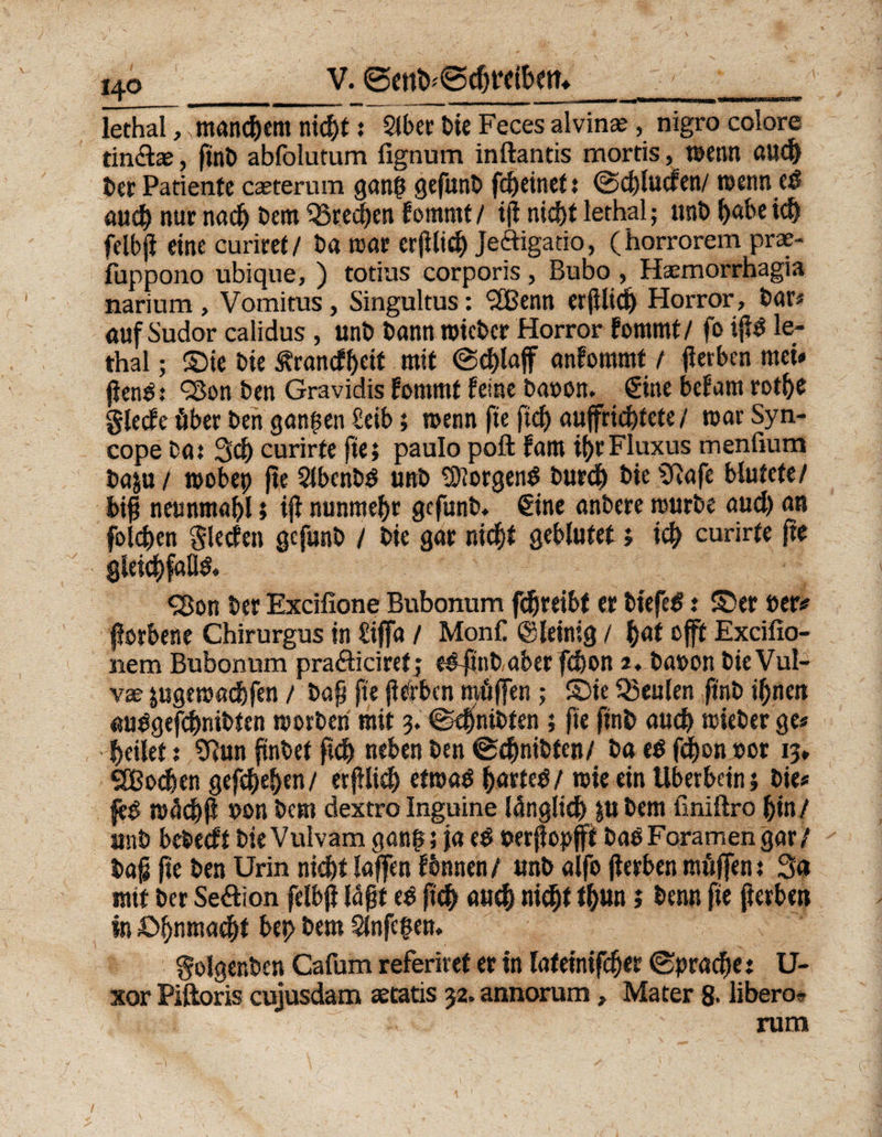 V. lechal, .männern nic^t: Stber Die Feces alvinae, nigro colore tin&ae, ftnb abfolutum fignum inftantis mortis, wenn auch ber Patiente casterum gang gefunb fei) ein et: Scgluden/ wenn ed auch nur nad) bem Brechen fommt / i(i nid>t lethal; unt» l)«be ich felbji eine curiret / ba mar erjilidj Jeftigatio, (horrorem prae- fuppono ubique, ) totius corporis, Bubo , Hasmorrhagia narium , Vomitus, Singultus: SCßenn erjilidj Horror, bar« aufSudor calidus , unb bann mieber Horror fornmf / fo iji£ le¬ thal ; ©ie bie Ärancff>eit mit «Schlaff anfommt / jierben mei# jienS 93on ben Gravidis fommt feine baoon. Sine befarn rothe gledc öber ben ganzen £eib; wenn fie ft<^> auffric^tete / war Syn- cope ba.* 3dj curirfe fie; paulo poft fam ihrFluxus menfium baju / wobep fie 2lbenb$ unb borgend burdj bie SRafe blutete/ bifj neunmabl; iji nunmehr gefunb. Sine anbere mürbe aud) an folgen Sieden gefunb / bie gar nicht geblutet; ich curirfe fie gleichfalls »Bon ber Excifione Bubonum fdjreibf er biefe^: ©er »er* jlorbene Chirurgus in £iffa / MonC ©leinig / h<*t »ft Excifio- nem Bubonum praäiciret j eSfinb aber fchon j. ba»on bie Vul¬ vae ;ugewßd)fen / bah fie fierben möfen ; ©ie beulen ftnb ihnen «ubgefchnibten worben mit 3. Sdjnibten ; fie ftnb auch wieber ge« heilet: SQun finbef ftdj neben ben Schnibfen/ ba t$ fchon »or 13, SBodjen gesehen/ erfilidh etwas h^rteö/ wie ein Überbein; bie* feS wächfi »onbem dextroInguine länglich pbem finiftro hin/ unb bebedt bieVulvamgang; jaeS»erfiopft baSForamengar/ tag fie ben Urin nicht lajfen fbnnen/ unb alfo jierben möfen: 3a mit ber Sektion felbji läfjt eS fich auch nicht <h«n > *>enn fie fterben In ©hnnta^t bet> bem $lnfegen. Solger.ben Cafum referiret er in lafeinifeher Sprache: U- xor Piftoris cujusdam aetatis 32. annorum, Mater 8- übero- rum