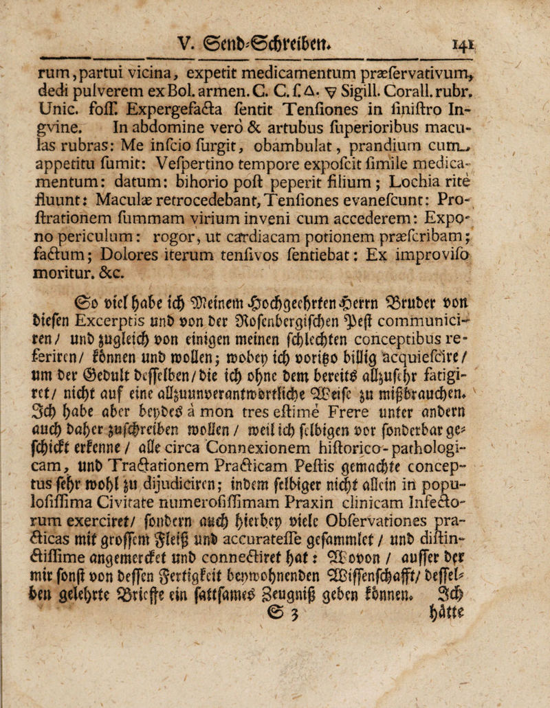rum,partui vicina, expetit medicamentum praefervativum, dedi pulverem ex Bol. armen. C. C. £ A. v Sigill. Corall. rubr. Unic. foff Expergefadta fentit Tenfiones in finiftro In- gvine. In abdomine verö &amp; artubus fuperioribus macu- las rubras: Me infcio furgit, obambulat, prandium cum.., appetitu fumit: Vefpertino tempore expofeit fimile medica¬ mentum: datum: bihorio poft peperit filium ; Lochia rite fluunt: Maculae retrocedebant, Tenfiones evanefeunt: Pro- ftrationem fummam virium inveni cum accederem: Expo- no periculum: rogor, ut cardiacam potionem praeferibam; fadtum; Dolores iterum tenfivos fentiebat: Ex improvifö moritur. &amp; c. ©0 »tcl habe idj deinem .gtodjgec&amp;rfenäöerrn trüber »on tiefen Excerptis unb »on bet 0tü(enbcrgifd)en ^ejl communici- un) unb pigleid) t>on einigen meinen flechten conceptibus re- feriren/ fbnnen unb rcollen; mobep id) »orißo billig acquiefcire/ um ber @ebult btffclben/bte ich ohne bem bereite aöjufeljr fatigi- tet/ nicht auf eine aBäuunswantrcertfidie <2Beifc ju mipbraud)em 3d) babt aber bepbetf ä mon tres eftime Frere unter onbern mich baher jufebreiben mellen / meilid) fdbtgen »or fonberbarge* fehieft erfenne / alle circa Connexionem hiftorico- pathologi- cam, unb TraQationem Praöicam Peftis gemachte concep- tus febr roobl ju dijudiciren; inbem felbiger nicht allein in popu- lofiilima Civirate numerofiflimam Praxin clinicam Infeclo- rum exerciret/ fonbern auch ^>ietfc>ep »ielc Obfervationes pra- fticas mit groffem $leip unb accuratefle gcfhmmlct / unb diftin- dliffime angemerefet unb connedtiret f)at 1 ?lp£»»on / auffer ber mir fon(I »on beflen gertigfeif bepmohnenben ‘2Bif[enfcbafft/ bejfel# heu gelehrte triefte ein fattfametf S««gntp geben fbnnetu Sd? © 5 hätte