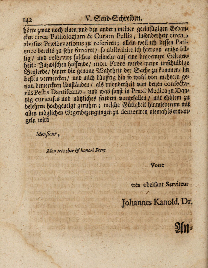 ptfejröatnod^einenunbbenanberttmeinet gerinftigigen©ebau* cfen circa Pathologiam &amp; Curam Peftis, infonberf)eie circa_» abufus Prasfervationis p referiren; allein weil id) beffen Pati¬ ence bereit p fef)t forciref / fo abftrahüe id) l)tereon anigo bil< lig / unb refervire fol$c^ bielntcS)t auf eine bequemere ©elegen* fteit: 'Snpife^en l>offenbe / mon Frere werbe meine unfc&amp;ulbigc «gegierbe/ hinter bie genaue Sffiabrfteit bet @ad)e p kommen/ int beflen »ermerden / unb mich jtönjftig l)in fo wobl oon meutern ge* mn bemerkten Umfidnben / al$ infonberbett »on benen confe&amp;a- riis Peftis Dantifcanaj, unb roatf fonjl in Praxi Medica p ©an* «tg curieufeö unb nfigK$e* feitbem »orgefaßen / mit eitlem p belebten ^geneigt gerufen; welche ©fttigfeit ^inroieberum mit <jüen mbgliden ©egenbejeugungen p demeriren niemap ermatp geln wirb Mon tnscher &amp;beno&amp;fr&amp;t Votre ■ . ■ ‘ :• S ■ tres obeilant Serviteur , s Johannes Kanold. Df,