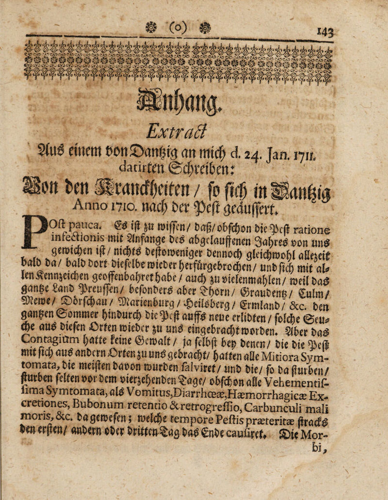 Extraä »einem mtäanfm an mtd) d 24. Jaa 17a dacirten (Schraken; Um fcen HSramtycteen / fo ficf) m Suräi« Anno 1710. nad> t>er fcft puffert PP^.R?.llca/ ©ifft'n/ ba§/obfdjen bte^kji ratione inreaioms^ftiif Anfänge beb abgciaujfenen Sabres eon uns? gemtd)en tft/ nic&amp;tb beßomeniger bennod) gleidbroobl aßemt balö ba/ balb bort Jiefelbe roieber b«förgebrodbm/ unbfief) mit al* lenÄennjetcfeen geoffenbofjrct^abc / auc&amp; &amp;u »ieiemtmfrttn / meil bas? gan|e affen/ befonber£ über 5:(>örn/ ©raubenß / Sulm/ SUroe/Sborfcbau/ ®orienburg/ $eilbts<rg/ grmfanb/ &amp;c. beu ganzen ©omtner btnburcb bic aaf* neue erlisten / folebe @eu* W aub btefen Orten lieber ju um? ring ebrudtf »erben. §iber bas? Contagitrm batte feine Qbctoatt / ja feibjt be|) benen/ bie bie ^3eß mit ftcb «u$ anbern Orten ju um? gebracht/ batten aüe Mitiora Sym- tomata, bte meijfen bauen mürben faiviret/ anb bte/ fo ba toben/ Jurben fetten »orbem uierjebenben^age/ obfcbonnöe Vehementif- iirna Sy mtomaia, alb V omitus,Diarrhce£e,Haernorrh3i?ica; Ex- cretiones,Bubonum retentio&amp;retrogreffio,Carbunculi mali mens, &amp;c. bagemefen; meldfje tempore Peßis pr^teriüae ßraef# m erften/ anbern ober brttteutag m €nbe caufim, ®ie Mor- W ' J ll s !-■ : - : $  bi,